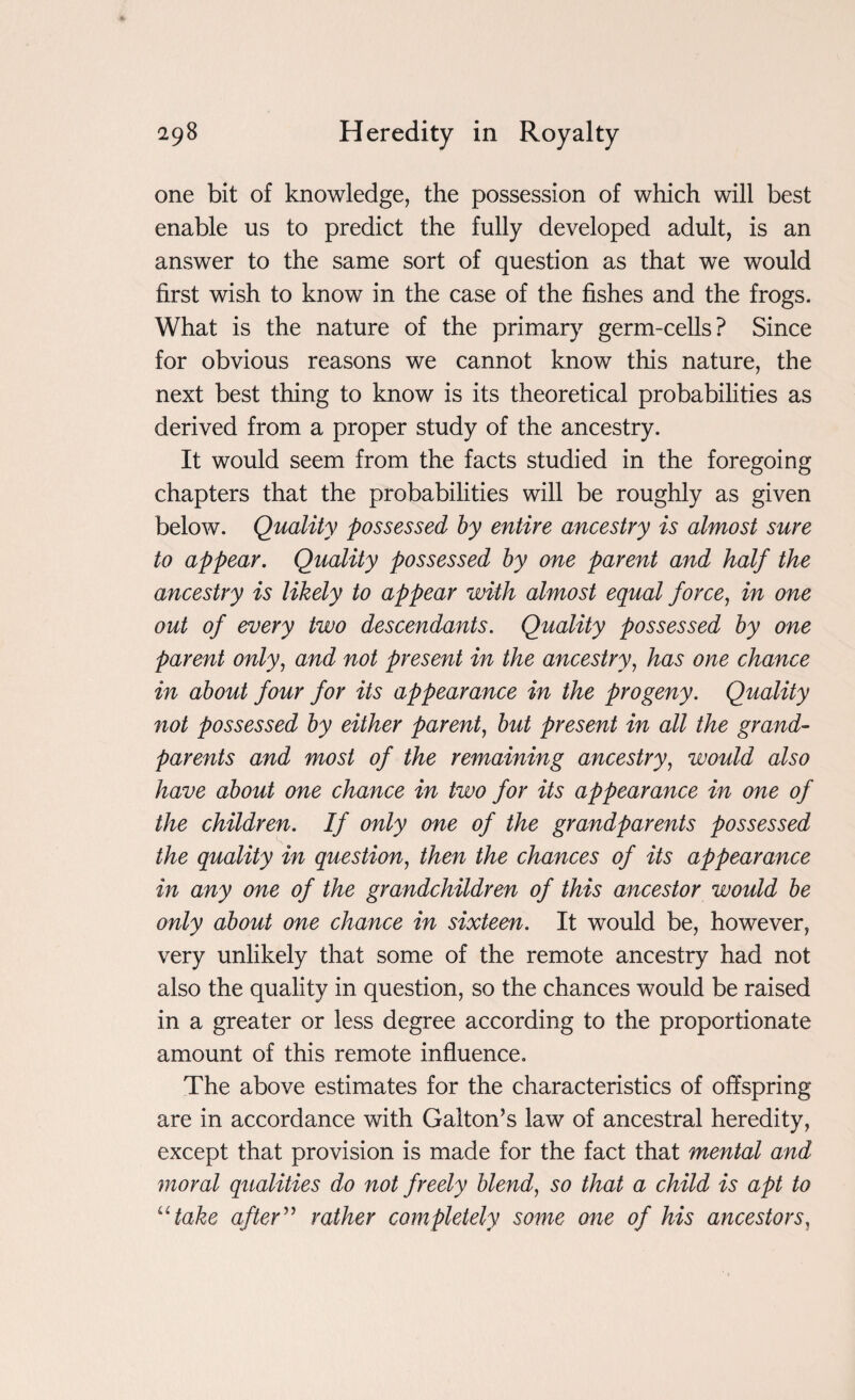 one bit of knowledge, the possession of which will best enable us to predict the fully developed adult, is an answer to the same sort of question as that we would first wish to know in the case of the fishes and the frogs. What is the nature of the primary germ-cells? Since for obvious reasons we cannot know this nature, the next best thing to know is its theoretical probabilities as derived from a proper study of the ancestry. It would seem from the facts studied in the foregoing chapters that the probabilities will be roughly as given below. Quality possessed by entire ancestry is almost sure to appear. Quality possessed by one parent and half the ancestry is likely to appear with almost equal force, in one out of every two descendants. Quality possessed by one parent only, and not present in the ancestry, has one chance in about four for its appearance in the progeny. Quality not possessed by either parent, but present in all the grand¬ parents and most of the remaining ancestry, would also have about one chance in two for its appearance in one of the children. If only one of the grandparents possessed the quality in question, then the chances of its appearance in any one of the grandchildren of this ancestor would be only about one chance in sixteen. It would be, however, very unlikely that some of the remote ancestry had not also the quality in question, so the chances would be raised in a greater or less degree according to the proportionate amount of this remote influence. The above estimates for the characteristics of offspring- are in accordance with Gal ton’s law of ancestral heredity, except that provision is made for the fact that mental and moral qualities do not freely blend, so that a child is apt to utake after ” rather completely some one of his ancestors,