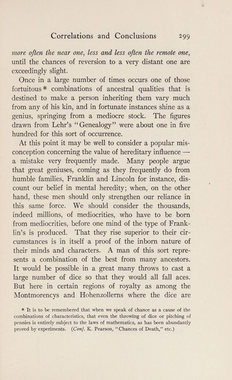 more often the near one, less and less often the remote one, until the chances of reversion to a very distant one are exceedingly slight. Once in a large number of times occurs one of those fortuitous* combinations of ancestral qualities that is destined to make a person inheriting them vary much from any of his kin, and in fortunate instances shine as a genius, springing from a mediocre stock. The figures drawn from Lehr’s “Genealogy” were about one in five hundred for this sort of occurrence. At this point it may be well to consider a popular mis¬ conception concerning the value of hereditary influence — a mistake very frequently made. Many people argue that great geniuses, coming as they frequently do from humble families, Franklin and Lincoln for instance, dis¬ count our belief in mental heredity; when, on the other hand, these men should only strengthen our reliance in this same force. We should consider the thousands, indeed millions, of mediocrities, who have to be born from mediocrities, before one mind of the type of Frank¬ lin’s is produced. That they rise superior to their cir¬ cumstances is in itself a proof of the inborn nature of their minds and characters. A man of this sort repre¬ sents a combination of the best from many ancestors. It would be possible in a great many throws to cast a large number of dice so that they would all fall aces. But here in certain regions of royalty as among the Montmorencys and Hohenzollerns where the dice are * It is to be remembered that when we speak of chance as a cause of the combinations of characteristics, that even the throwing of dice or pitching of pennies is entirely subject to the laws of mathematics, as has been abundantly proved by experiments. {Con}. K. Pearson, “Chances of Death,” etc.)