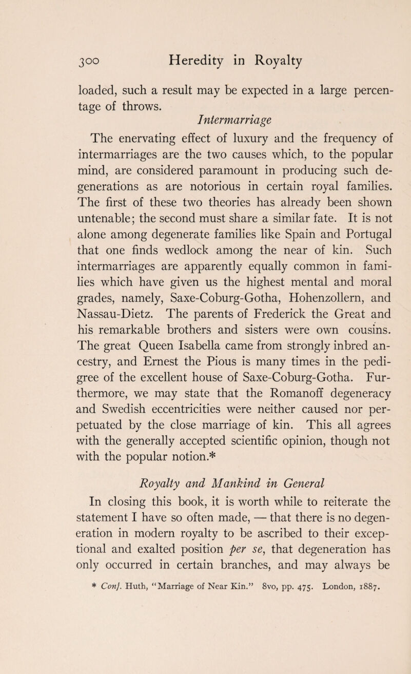 loaded, such a result may be expected in a large percen¬ tage of throws. Intermarriage The enervating effect of luxury and the frequency of intermarriages are the two causes which, to the popular mind, are considered paramount in producing such de¬ generations as are notorious in certain royal families. The first of these two theories has already been shown untenable; the second must share a similar fate. It is not alone among degenerate families like Spain and Portugal that one finds wedlock among the near of kin. Such intermarriages are apparently equally common in fami¬ lies which have given us the highest mental and moral grades, namely, Saxe-Coburg-Gotha, Hohenzollern, and Nassau-Dietz. The parents of Frederick the Great and his remarkable brothers and sisters were own cousins. The great Queen Isabella came from strongly inbred an¬ cestry, and Ernest the Pious is many times in the pedi¬ gree of the excellent house of Saxe-Coburg-Gotha. Fur¬ thermore, we may state that the Romanoff degeneracy and Swedish eccentricities were neither caused nor per¬ petuated by the close marriage of kin. This all agrees with the generally accepted scientific opinion, though not with the popular notion * Royalty and Mankind in General In closing this book, it is worth while to reiterate the statement I have so often made, — that there is no degen¬ eration in modern royalty to be ascribed to their excep¬ tional and exalted position per se, that degeneration has only occurred in certain branches, and may always be * Con}. Huth, “Marriage of Near Kin.” 8vo, pp. 475. London, 1887.