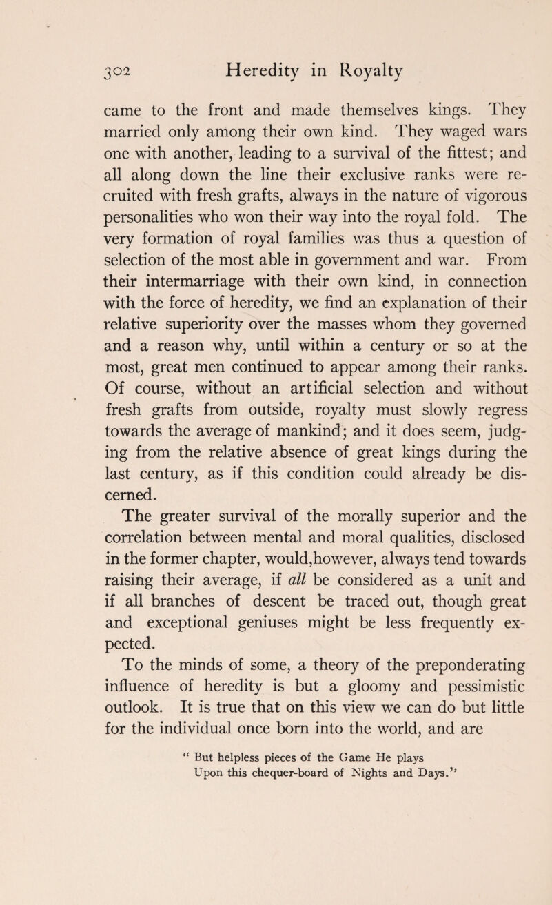 came to the front and made themselves kings. They married only among their own kind. They waged wars one with another, leading to a survival of the fittest; and all along down the line their exclusive ranks were re¬ cruited with fresh grafts, always in the nature of vigorous personalities who won their way into the royal fold. The very formation of royal families was thus a question of selection of the most able in government and war. From their intermarriage with their own kind, in connection with the force of heredity, we find an explanation of their relative superiority over the masses whom they governed and a reason why, until within a century or so at the most, great men continued to appear among their ranks. Of course, without an artificial selection and without fresh grafts from outside, royalty must slowly regress towards the average of mankind; and it does seem, judg¬ ing from the relative absence of great kings during the last century, as if this condition could already be dis¬ cerned. The greater survival of the morally superior and the correlation between mental and moral qualities, disclosed in the former chapter, would,however, always tend towards raising their average, if all be considered as a unit and if all branches of descent be traced out, though great and exceptional geniuses might be less frequently ex¬ pected. To the minds of some, a theory of the preponderating influence of heredity is but a gloomy and pessimistic outlook. It is true that on this view we can do but little for the individual once born into the world, and are “ But helpless pieces of the Game He plays Upon this chequer-board of Nights and Days.”