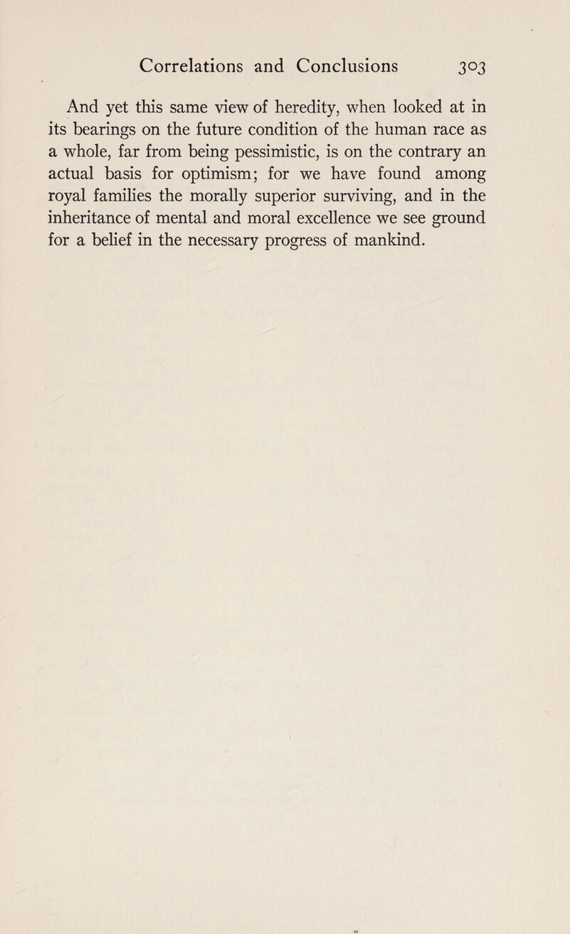 And yet this same view of heredity, when looked at in its bearings on the future condition of the human race as a whole, far from being pessimistic, is on the contrary an actual basis for optimism; for we have found among royal families the morally superior surviving, and in the inheritance of mental and moral excellence we see ground for a belief in the necessary progress of mankind.