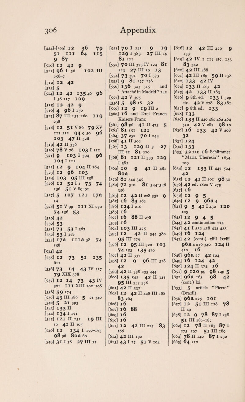 [424HS09] 12 36 79 51 hi 64 115 9 87 [510] 12 42 9 [5x1] 96 I 56 102 III 256-7 [512] 12 42 [513] 5 [514] 12 42 13546 96 I 58 117 109 [515] 12 42 9 [516] 4 961 150 [517] 87 in 157-160 119 238 [518] 12 51V86 79 XV hi 212 94 9 5° 96 103 47 11 328 [519] 42 11 336 [520] 78 v 76 103 I in [521] 9 103 I 394 96 104 I 112 [522] 12 9 104 II164 [523] 12 96 103 [5243103 95 III 558 [526312 5211 73 74 156 51 V 89-91 [5273 5 107 121 17a 14 [5283 51 V 99 III XI 270 74156 53 [529] 42 [5303 53 [5313 73 53 I 367 [5323 53 1 378 [5333 17a ma 58 74 158 [5343 42 [535] 12 73 51 135 6n [536] 73 14 43 IV 217 79 XIX 378 [5373 12 14 73 43IV 301 III XIII 202-208 [5383 59 174 [5393 43 HI 386 5 21 340 [540] 5 21 393 [543] 133 H [544] 134 I !7I [5453 121 II 252 19 III 10 41 II 305 [546] 12 134 I 170-173 98 96 80a 60 T5493 31 I 58 27 III 21 [551] 70 I 241 9 19 129 I 383 27 III 19 8l 101 [552] 7° in 373 iv 124 81 223 27 hi 19 13 [554] 73 391 7° I 373 [555] 9 81 277-278 [556] 136 303 315 and “Attache in Madrid” 142 [557] 42 V 395 [558] 5 98 18 32 [5593 12 9 I 9 III 2 [560] 16 and Drei Frauen Kaisers Franz [561] 98 96 41 II 473 5 [563] 8l 151 121 [564] 3 7 252 7 0 I 244 [5663 41 II 302 [567] 13 129 II 3 27 III 21 8l 270 [568] 8l 121 II 333 129 I 382 [569] IO 9 41 II 481 80a [5793 8l 344 345 [5803 72 510 81 344-346 356 [583312 4211228 332 9 [5853 16 83 262 [5863 1241216 [589] 16 [592] 16 88 11278 [593] 16 [5943 103 hi 475 [595] 12 42 11 344 380 95 in 279 [596] 12 95 in 320 103 74 J 53 1 35 419 [5973 42 II 337 [598] 12 9 96 III 518 42 [5993 42 II 338 435 444 [6003 135 542 42 II 341 95 HI 357 358 [6013 42 II 337 [603] 12 42 11 448 ill 188 83 264 [6063 16 [6073 16 88 [609] 16 [6ic3 16 [6113 12 42 III 225 83 266 [6143 42 III 190 [615] 43 IJ7 51 V 104 [6163 12 42 III 479 9 133 [619] 42 IV i 117 etc. 133 83 342 [6203 42 III 488 [6213 42 III 189 59 II 158 [622] 133 42 IV [624] 133 II 183 42 [625] 42 133 II 183 [6263 9 ^th ed. 133 I 329 etc. 42 V 278 83 381 [627] 9 8th ed. 133 [6283 133 [629] 133 II 440 460 462 464 510 42 V 282 98 10 [6303 16 133 42 V 208 32 [631] 124 [632] 133 [6333 32215 16 Schlimmer “Maria Theresia” 1854 109 [6343 12 133 II 447 504 42 [635] 12 41II 201 98 30 [636] 42 ed. 1820 V 279 [637] 16 [6383 12 9 5 [6403 12 9 96a 4 [64i]9 5 41 1 432 120 105 [643] 12 9 4 5 [644] 42 continuation 124 [6453 41 I 232 418 432 433 [6463 16 124 [6473 42 (cont.) xliii lxviii 96 a 4 216 340 124II 410 16 [648] 96a 27 42 124 [6493 16 124 42 [6503 124 11 374 16 [651] 9 120 99 98 149 5 [652] 96a 163 98 42 (cont.) Ixi [653] 5 article “Pierre” (Brazil) [656] 96 a 225 IOI [6573 12 51 III 178 78 II 49 [658) 12 9 78 871 238 51 HI 182-187 [6623 12 78 II 165 871 275 297 51 III 189 [664] 78 II 140 871 232 [6653 64 210