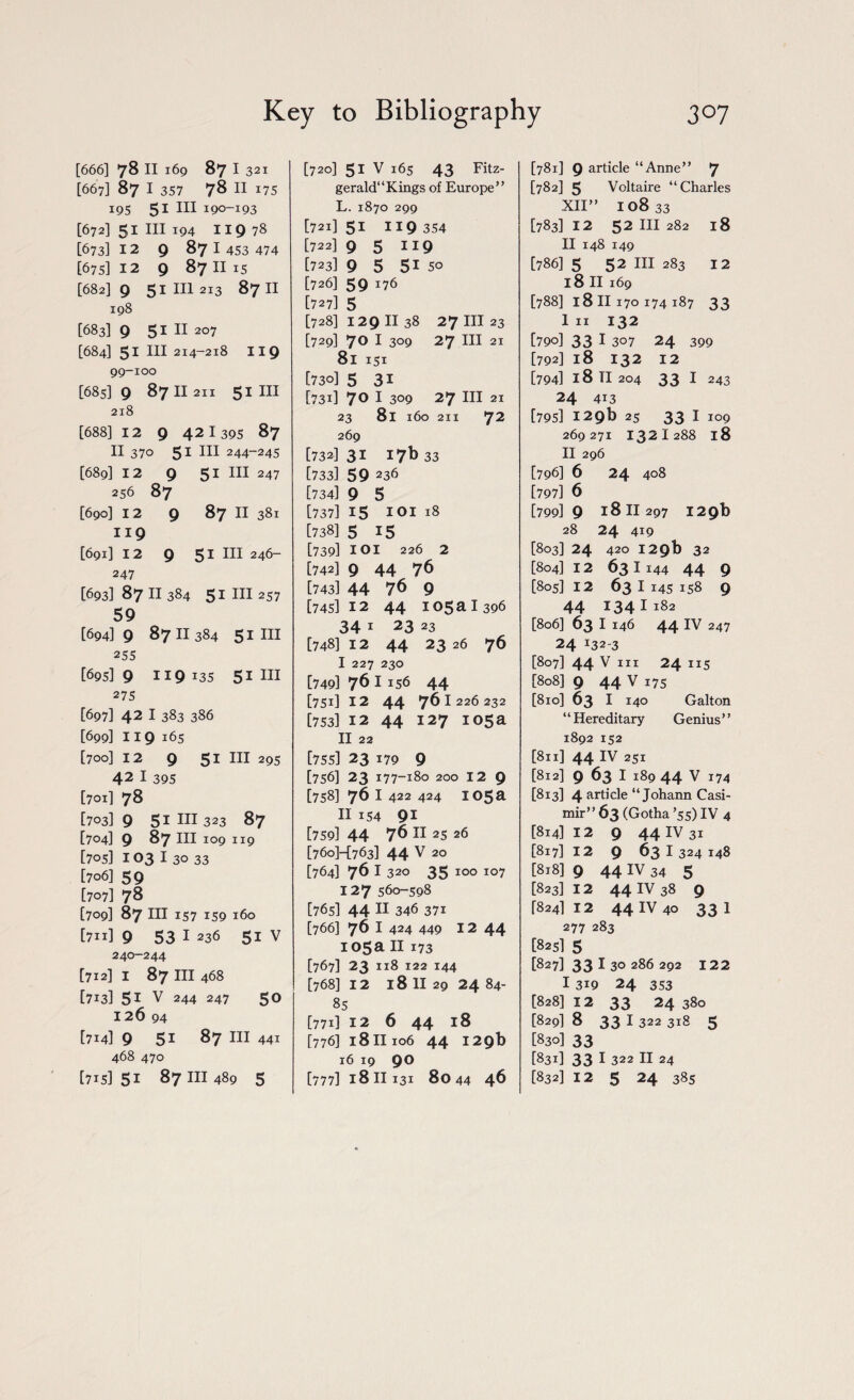 [666] 78 II 169 87 I 321 [667] 87 I 357 78 II 175 195 51 III 190-193 [672] 51 III 194 I IQ 78 [673] 12 9 87 I 453 474 [675] 12 9 87 II 15 [682] 9 51 HI 2I3 87 II 198 [683] 9 51 11 2°7 [684] 51 III 214-218 119 99-100 [685] 9 87 II 211 51 III 218 [688] 12 9 42 I 395 87 II 370 51 III 244-245 [689] 12 9 51 III 247 256 87 [690] 12 9 87 II 381 119 [691] 12 9 51 HI 246- 247 [693]87Il 384 51 HI 257 59 [69419 8711 384 51 HI 255 [695] 9 119*35 51 m 275 [697] 42 1383 386 [699] 119 165 [700] 12 9 51 III 295 42 1 395 [701] 78 [703] 9 51 in 323 87 [704] 9 87 in 109 119 [705] 103 I 30 33 [706] 59 [707] 78 [709] 87 ill 157 159 160 [711] 9 53 I 236 51 V 240-244 [712] 1 87 ill 468 [713] 51 v 244 247 50 126 94 [714] 9 5i 87 III 441 468 470 [715] 51 87 in 489 5 [720] 51 V 165 43 Fitz- gerald“Kings of Europe” L. 1870 299 [721] 51 119 354 [722] 95 119 [723] 9 5 51 50 [726] 59 176 [727] 5 [728] 1291138 27 in 23 [729] 7° I 3°9 27 HI 21 8l 151 [730] 5 31 [731] 7° 1 309 27 ill 21 23 81 160 211 72 269 [732131 17b 33 [733] 59 236 [734] 9 5 [737] 15 101 18 [738] 5 15 [739] 101 226 2 [742] 9 44 76 [743] 44 76 9 [745] 12 44 105 a I 396 34 1 23 23 [748112 44 2326 76 I 227 230 [749] 761156 44 [751] 12 44 761 226 232 [753] 12 44 127 105a II 22 [755] 23 179 9 [756] 23 177-180 200 12 9 [758] 76 I 422 424 I05a II 154 91 [759] 44 76 II 25 26 [760H763] 44 V 20 [764] 76 I 320 35 100 107 127 560-598 [765] 44 11 346 371 [766] 76 I 424 449 12 44 105a II 173 [767] 23 118 122 144 [768] 12 l8 II 29 24 84- 85 [771] 12 6 44 18 [776] 18 ii 106 44 129b 16 19 90 [777] 1811131 8044 46 [781] 9 article “Anne” 7 [782] 5 Voltaire “Charles XII” 10833 [783] 12 52 III 282 18 II 148 149 [786] 5 52 III 283 12 l8 II 169 [788] l8 II 170 174 187 33 I 11 132 [790] 33 I 307 24 399 [792] 18 132 12 [794] 18 TI 204 33 I 243 24 413 [795] 12 9b 25 33 I 109 269271 1321 288 18 II 296 [796] 6 24 408 [797] 6 [799] 9 18 II 297 129b 28 24 419 [803] 24 420 1 29b 32 [804] 12 631144 44 9 [805] 12 63 I 145 158 9 44 134 I 182 [806] 63 I 146 44 IV 247 24 132-3 [807] 44 V III 24 115 [808] 9 44 v 175 [810] 63 1 140 Galt on “Hereditary Genius” 1892 152 [811] 44 IV 251 [812] 9 63 I 189 44 V 174 [813] 4 article “Johann Casi- mir” 63 (Gotha ’55) IV 4 [814] 12 9 44 IV 31 [817] 12 9 63 I 324 148 [818] 9 44 IV 34 5 [823] 12 44 IV 38 9 [824] 12 44 IV 40 33I 277 283 [825] 5 [827133130286292 122 1319 24 353 [828] 12 33 24 380 [829] 8 33 I 322 318 5 [830] 33 [831] 33 I 322 II 24 [832] 12 5 24 385