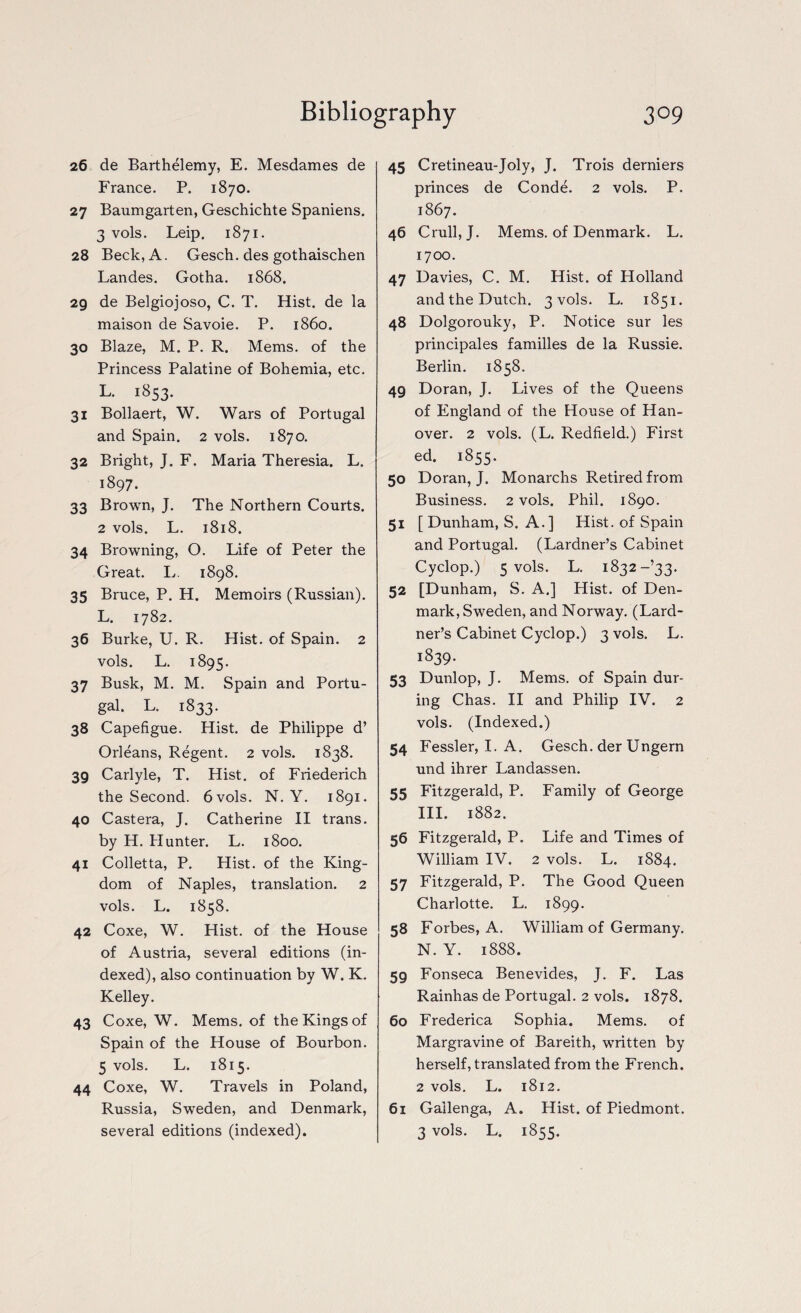 26 de Barthelemy, E. Mesdames de France. P. 1870. 27 Baumgarten, Geschichte Spaniens. 3 vols. Leip. 1871. 28 Beck, A. Gesch. des gothaischen Landes. Gotha. 1868. 29 de Belgiojoso, C. T. Hist, de la maison de Savoie. P. i860. 30 Blaze, M. P. R. Mems. of the Princess Palatine of Bohemia, etc. L. 1853. 31 Bollaert, W. Wars of Portugal and Spain. 2 vols. 1870. 32 Bright, J. F. Maria Theresia. L. 1897. 33 Brown, J. The Northern Courts. 2 vols. L. 1818. 34 Browning, O. Life of Peter the Great. L. 1898. 35 Bruce, P. H. Memoirs (Russian). L. 1782. 36 Burke, U. R. Hist, of Spain. 2 vols. L. 1895. 37 Busk, M. M. Spain and Portu¬ gal. L. 1833. 38 Capefigue. Hist, de Philippe d’ Orleans, Regent. 2 vols. 1838. 39 Carlyle, T. Hist, of Friederich the Second. 6 vols. N. Y. 1891. 40 Castera, J. Catherine II trans. by H. Hunter. L. 1800. 41 Colletta, P. Hist, of the King¬ dom of Naples, translation. 2 vols. L. 1858. 42 Coxe, W. Hist, of the House of Austria, several editions (in¬ dexed), also continuation by W. K. Kelley. 43 Coxe, W. Mems. of the Kings of Spain of the House of Bourbon. 5 vols. L. 1815. 44 Coxe, W. Travels in Poland, Russia, Sweden, and Denmark, 45 Cretineau-Joly, J. Trois derniers princes de Conde. 2 vols. P. 1867. 46 Crull, J. Mems. of Denmark. L. 1700. 47 Davies, C. M. Hist, of Holland and the Dutch. 3 vols. L. 1851. 48 Dolgorouky, P. Notice sur les principales families de la Russie. Berlin. 1858. 49 Doran, J. Lives of the Queens of England of the House of Han¬ over. 2 vols. (L. Redfield.) First ed. 1855. 50 Doran, J. Monarchs Retired from Business. 2 vols. Phil. 1890. 51 [Dunham, S. A.] Hist, of Spain and Portugal. (Lardner’s Cabinet Cyclop.) 5 vols. L. 1832-’33. 52 [Dunham, S. A.] Hist, of Den¬ mark, Sweden, and Norway. (Lard¬ ner’s Cabinet Cyclop.) 3 vols. L. 1839. 53 Dunlop, J. Mems. of Spain dur¬ ing Chas. II and Philip IV. 2 vols. (Indexed.) 54 Fessler, I. A. Gesch. der Ungern und ihrer Landassen. 55 Fitzgerald, P. Family of George III. 1882. 56 Fitzgerald, P. Life and Times of William IV. 2 vols. L. 1884. 57 Fitzgerald, P. The Good Queen Charlotte. L. 1899. 58 Forbes, A. William of Germany. N. Y. 1888. 5g Fonseca Benevides, J. F. Las Rainhas de Portugal. 2 vols. 1878. 60 Frederica Sophia. Mems. of Margravine of Bareith, written by herself, translated from the French. 2 vols. L. 1812. 61 Gailenga, A. Hist, of Piedmont.