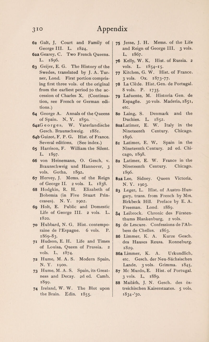 62 Galt, J. Court and Family of George III. L. 1824. 62aGearey, C. Two French Queens. L. 1896. 63 Geijer, E. G. The History of the Swedes, translated by J. A. Tur¬ ner, Lond. First portion compris¬ ing first three vols. of the original from the earliest period to the ac¬ cession of Charles X. (Continua¬ tion, see French or German edi¬ tions.) 64 George A. Annals of the Queens of Spain. N. Y. 1850. 64aGeorges, W. Vaterlandische Gesch. Braunschweig. 1881. 64b Guizot, F. P. G. Hist, of France. Several editions. (See index.) 65 Harrison, F. William the Silent. L. 1897. 66 von Heinemann, O. Gesch. v. Braunschweig und Hannover. 3 vols. Gotha. 1892. 67 Hervey, J. Mems. of the Reign of George II. 2 vols. L. 1838. 68 Hodgkin, R. H. Elizabeth of Bohemia (in Five Stuart Prin¬ cesses). N. Y. 1902. 69 Holt, E. Public and Domestic Life of George III. 2 vols. L. 1820. 70 Hubbard, N. G. Hist, contempo- raine de l’Espagne. 6 vols. P. 1869-83. 71 Hudson, E. H. Life and Times of Louisa, Queen of Prussia. 2 vols. L. 1874. 72 Hume, M. A. S. Modern Spain, N. Y. 1900. 73 Hume, M. A. S. Spain, its Great¬ ness and Decay. 2d ed. Camb. 1899. 74 Ireland, W. W. The Blot upon the Brain. Edin. 1855. 75 Jesse, J. H. Mems. of the Life and Reign of George III. 3 vols. L. 1867. 76 Kelly, W. K. Hist, of Russia. 2 vols. L. 1854-15. 77 Kitchen, G. W. Hist, of France. 3 vols. Ox. 1873-77. 78 La Clede. Hist. Gen. de Portugal. 8 vols. P. 1735- 79 Lafuente, M. Historia Gen. de Espagne. 30 vols. Maderia, 1851, etc. 80 Laing, S. Denmark and the Duchies. L. 1852. 8oaLatimer, E. W. Italy in the Nineteenth Century. Chicago. 1896. 81 Latimer, E. W. Spain in the Nineteenth Century. 2d ed. Chi¬ cago, 1898. 82 Latimer, E. W. France in the Nineteenth Century. Chicago. 1896. 82a Lee, Sidney. Queen Victoria. N. Y. 1903. 83 Leger, L. Hist, of Austro-Hun- gary, trans. from French by Mrs. Birkbeck Hill. Preface by E. A. Freeman. Lond. 1889. 84 Leibrock. Chronic des Fiirsten- thums Blankenburg. 2 vols. 85 de Lescure. Confessions de l’Ab- bess de Cbelles. 1863. 86 Limmer, K. A. Kurze Gesch. des Hauses Reuss. Ronneburg. 1829. 86a Limmer, K. A. Urkundlich, etc. Gesch. der Neu-Sachsischen Lande. 3 vols. Grimma. 1845. 87 Me Murdo, E. Hist, of Portugal. 3 vols. L. 1889. 88 Mailath, J. N. Gesch. des os- treichischen Kaiserstaates. 5 vols. i834-’5°-