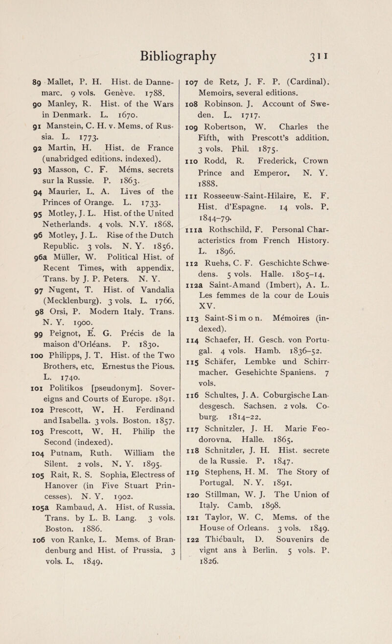 89 Mallet, P. H. Hist, de Danne- marc. 9 vols. Geneve. 1788. 90 Manley, R. Hist, of the Wars in Denmark. L. 1670. 91 Manstein, C. H. v. Mems. of Rus¬ sia. L. 1773. 92 Martin, H. Hist, de France (unabridged editions, indexed). 93 Masson, C. F. Mems. secrets sur la Russie. P. 1863. 94 Maurier, L. A. Lives of the Princes of Orange. L. 1733. 95 Motley, J. L. Hist, of the United Netherlands. 4 vols. N.Y. 1868. 96 Motley, J. L. Rise of the Dutch Republic. 3 vols. N. Y. 1856. 96a Muller, W. Political Hist, of Recent Times, with appendix. Trans, by J. P. Peters. N. Y. 97 Nugent, T. Hist, of Vandalia (Mecklenburg). 3 vols. L. 1766. 98 Orsi, P. Modern Italy. Trans. N. Y. 1900. 99 Peignot, E. G. Precis de la maison d’Orleans. P. 1830. 100 Philipps, J. T. Hist, of the Two Brothers, etc. Ernestus the Pious. L. 1740. 101 Politikos [pseudonym]. Sover¬ eigns and Courts of Europe. 1891. 102 Prescott, W. H. Ferdinand andlsabella. 3 vols. Boston. 1857. 103 Prescott, W. H. Philip the Second (indexed). 104 Putnam, Ruth. William the Silent. 2 vols. N. Y. 1895. 105 Rait, R. S. Sophia, Electress of Hanover (in Five Stuart Prin¬ cesses). N. Y. 1902. 105a Rambaud, A. Hist, of Russia. Trans, by L. B. Lang. 3 vols. Boston. 1886. 106 von Ranke, L. Mems. of Bran¬ denburg and Hist, of Prussia. 3 vols. L. 1849. 107 de Retz, J. F. P. (Cardinal). Memoirs, several editions. 108 Robinson. J. Account of Swe¬ den. L. 1717. 109 Robertson, W. Charles the Fifth, with Prescott’s addition. 3 vols. Phil. 1875. no Rodd, R. Frederick, Crown Prince and Emperor. N. Y. 1888. in Rosseeuw-Saint-Hilaire, E. F. Hist. d’Espagne. 14 vols. P. I844-79* ma Rothschild, F. Personal Char¬ acteristics from French History. L. 1896. 112 Ruehs, C. F. Geschichte Schwe- dens. 5 vols. Halle. 1805-14. 112a Saint-Amand (Imbert), A. L. Les femmes de la cour de Louis XV. 113 Saint-Simon. Memories (in¬ dexed). 114 Schaefer, H. Gesch. von Portu¬ gal. 4 vols. Hamb. 1836-52. 115 Schafer, Lembke und Schirr- macher. Gesehichte Spaniens. 7 vols. 116 Schultes, J. A. Coburgische Lan- desgesch. Sachsen. 2 vols. Co¬ burg. 1814-22. 117 Schnitzler, J. H. Marie Feo- dorovna. Halle. 1865. 118 Schnitzler, J. H. Hist, secrete de la Russie. P. 1847. 119 Stephens, H. M. The Story of Portugal. N. Y. 1891. 120 Stillman, W. J. The Union of Italy. Camb. 1898. 121 Taylor, W. C. Mems. of the House of Orleans. 3 vols. 1849. 122 Thiebault, D. Souvenirs de vignt ans a Berlin. 5 vols. P. 1826.