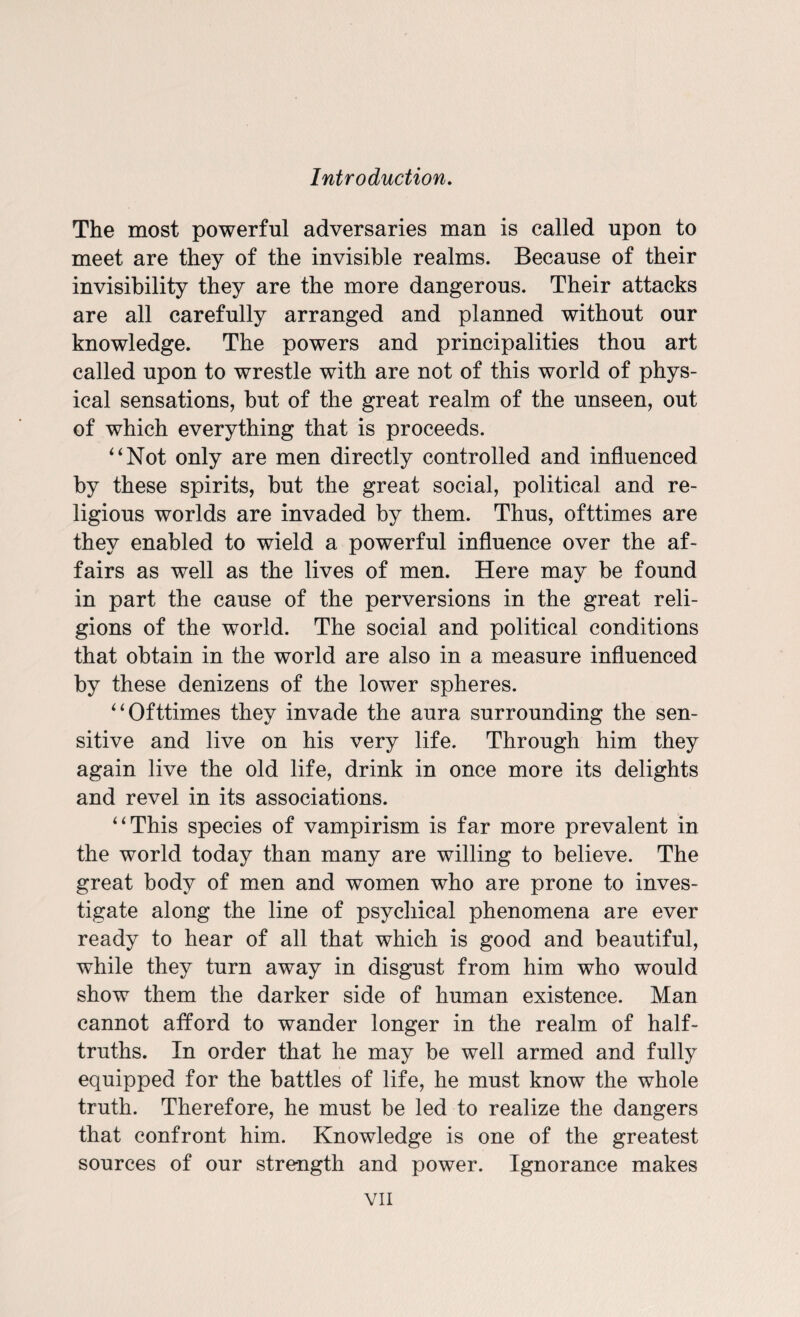 The most powerful adversaries man is called upon to meet are they of the invisible realms. Because of their invisibility they are the more dangerous. Their attacks are all carefully arranged and planned without our knowledge. The powers and principalities thou art called upon to wrestle with are not of this world of phys¬ ical sensations, hut of the great realm of the unseen, out of which everything that is proceeds. 4‘Not only are men directly controlled and influenced by these spirits, but the great social, political and re¬ ligious worlds are invaded by them. Thus, ofttimes are they enabled to wield a powerful influence over the af¬ fairs as well as the lives of men. Here may be found in part the cause of the perversions in the great reli¬ gions of the world. The social and political conditions that obtain in the world are also in a measure influenced by these denizens of the lower spheres. “Ofttimes they invade the aura surrounding the sen¬ sitive and live on his very life. Through him they again live the old life, drink in once more its delights and revel in its associations. “This species of vampirism is far more prevalent in the world today than many are willing to believe. The great body of men and women who are prone to inves¬ tigate along the line of psychical phenomena are ever ready to hear of all that which is good and beautiful, while they turn away in disgust from him who would show them the darker side of human existence. Man cannot afford to wander longer in the realm of half- truths. In order that he may be well armed and fully equipped for the battles of life, he must know the whole truth. Therefore, he must be led to realize the dangers that confront him. Knowledge is one of the greatest sources of our strength and power. Ignorance makes