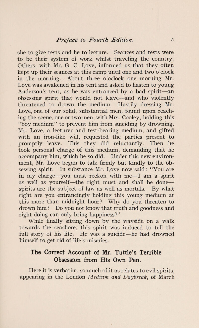 she to give tests and he to lecture. Seances and tests were to be their system of work whilst traveling the country. Others, with Mr. G. C. Love, informed us that they often kept up their seances at this camp until one and two o’clock in the morning. About three o’oclock one morning Mr. Love was awakened in his tent and asked to hasten to young Anderson’s tent, as he was entranced by a bad spirit—an obsessing spirit that would not leave—and who violently threatened to drown the medium. Hastily dressing Mr. Love, one of our solid, substantial men, found upon reach¬ ing the scene, one or two men, with Mrs. Cooley, holding this “boy medium” to prevent him from suiciding by drowning. Mr. Love, a lecturer and test-bearing medium, and gifted with an iron-like will, requested the parties present to promptly leave. This they did reluctantly. Then he took personal charge of this medium, demanding that he accompany him, which he so did. Under this new environ¬ ment, Mr. Love began to talk firmly but kindly to the ob¬ sessing spirit. In substance Mr. Love now said: “You are in my charge—you must reckon with me—I am a spirit as well as yourself—the right must and shall be done—* spirits are the subject of law as well as mortals. By what right are you entrancingly holding this young medium at this more than midnight hour? Why do you threaten to drown him ? Do you not know that truth and goodness and right doing can only bring happiness?” While finally sitting down by the wayside on a walk towards the seashore, this spirit was induced to tell the full story of his life. He was a suicide—he had drowned himself to get rid of life’s miseries. The Correct Account of Mr. Tuttle’s Terrible Obsession from His Own Pen. Here it is verbatim, so much of it as relates to evil spirits, appearing in the London Medium and Daybreak, of March