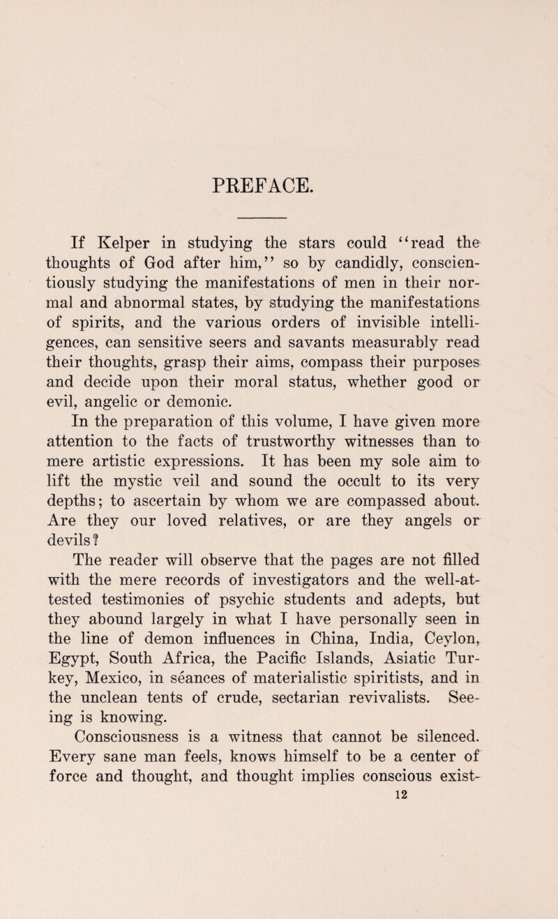 PREFACE. If Kelper in studying the stars could “read the thoughts of God after him/’ so by candidly, conscien¬ tiously studying the manifestations of men in their nor¬ mal and abnormal states, by studying the manifestations of spirits, and the various orders of invisible intelli¬ gences, can sensitive seers and savants measurably read their thoughts, grasp their aims, compass their purposes and decide upon their moral status, whether good or evil, angelic or demonic. In the preparation of this volume, I have given more attention to the facts of trustworthy witnesses than to mere artistic expressions. It has been my sole aim to lift the mystic veil and sound the occult to its very depths; to ascertain by whom we are compassed about. Are they our loved relatives, or are they angels or devils ? The reader will observe that the pages are not filled with the mere records of investigators and the well-at¬ tested testimonies of psychic students and adepts, but they abound largely in what I have personally seen in the line of demon influences in China, India, Ceylon, Egypt, South Africa, the Pacific Islands, Asiatic Tur¬ key, Mexico, in seances of materialistic spiritists, and in the unclean tents of crude, sectarian revivalists. See¬ ing is knowing. Consciousness is a witness that cannot be silenced. Every sane man feels, knows himself to be a center of force and thought, and thought implies conscious exist-