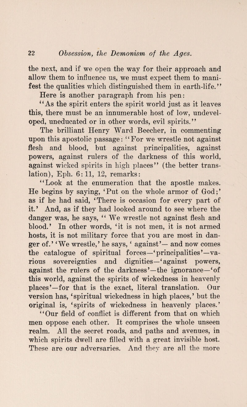 the next, and if we open the way for their approach and allow them to influence us, we must expect them to mani¬ fest the qualities which distinguished them in earth-life.7* Here is another paragraph from his pen: 4 4 As the spirit enters the spirit world just as it leaves this, there must be an innumerable host of low, undevel¬ oped, uneducated or in other words, evil spirits.77 The brilliant Henry Ward Beecher, in commenting upon this apostolic passage: 44For we wrestle not against flesh and blood, but against principalities, against powers, against rulers of the darkness of this world, against wicked spirits in high places77 (the better trans¬ lation), Eph. 6:11, 12, remarks: 4 4 Look at the enumeration that the apostle makes. He begins by saying, 4Put on the whole armor of God;7 as if he had said, ‘There is occasion for every part of it.7 And, as if they had looked around to see where the danger was, he says, 44 We wrestle not against flesh and blood.7 In other words, 4it is not men, it is not armed hosts, it is not military force that you are most in dan¬ ger of.7 4We wrestle,7 he says,4 against7— and now comes the catalogue of spiritual forces—‘principalities7—va¬ rious sovereignties and dignities—‘against powers, against the rulers of the darkness7—the ignorance—‘of this world, against the spirits of wickedness in heavenly places7—for that is the exact, literal translation. Our version has, 4 spiritual wickedness in high places,7 but the original is, ‘spirits of wickedness in heavenly places.7 “Our field of conflict is different from that on which men oppose each other. It comprises the whole unseen realm. All the secret roads, and paths and avenues, in which spirits dwell are filled with a great invisible host. These are our adversaries. And thev are all the more 4