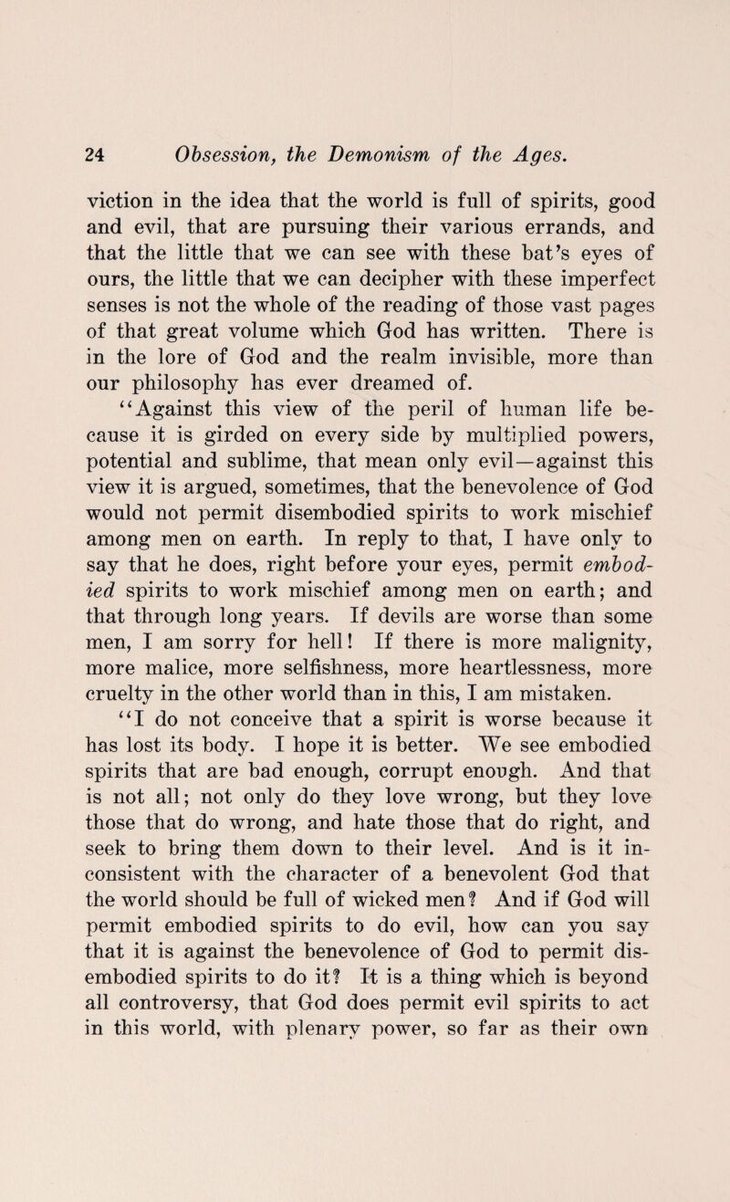 viction in the idea that the world is full of spirits, good and evil, that are pursuing their various errands, and that the little that we can see with these bat’s eyes of ours, the little that we can decipher with these imperfect senses is not the whole of the reading of those vast pages of that great volume which God has written. There is in the lore of God and the realm invisible, more than our philosophy has ever dreamed of. “Against this view of the peril of human life be¬ cause it is girded on every side by multiplied powers, potential and sublime, that mean only evil—against this view it is argued, sometimes, that the benevolence of God would not permit disembodied spirits to work mischief among men on earth. In reply to that, I have only to say that he does, right before your eyes, permit embod¬ ied spirits to work mischief among men on earth; and that through long years. If devils are worse than some men, I am sorry for hell! If there is more malignity, more malice, more selfishness, more heartlessness, more cruelty in the other world than in this, I am mistaken. “I do not conceive that a spirit is worse because it has lost its body. I hope it is better. We see embodied spirits that are bad enough, corrupt enough. And that is not all; not only do they love wrong, but they love those that do wrong, and hate those that do right, and seek to bring them down to their level. And is it in¬ consistent with the character of a benevolent God that the world should be full of wicked men ? And if God will permit embodied spirits to do evil, how can you say that it is against the benevolence of God to permit dis¬ embodied spirits to do it! It is a thing which is beyond all controversy, that God does permit evil spirits to act in this world, with plenary power, so far as their own