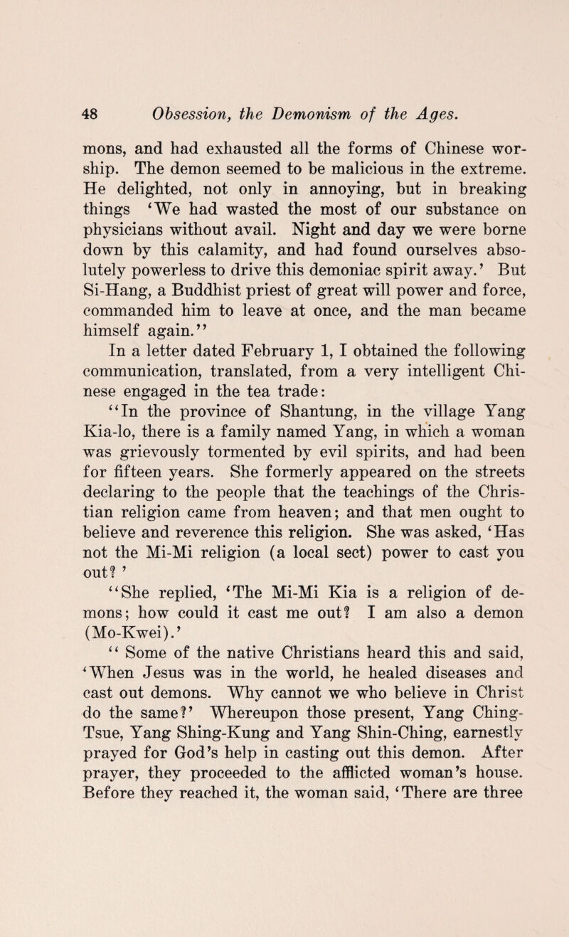 mons, and had exhausted all the forms of Chinese wor¬ ship. The demon seemed to be malicious in the extreme. He delighted, not only in annoying, but in breaking things ‘We had wasted the most of our substance on physicians without avail. Night and day we were borne down by this calamity, and had found ourselves abso¬ lutely powerless to drive this demoniac spirit away.’ But Si-Hang, a Buddhist priest of great will power and force, commanded him to leave at once, and the man became himself again.’’ In a letter dated February 1, I obtained the following communication, translated, from a very intelligent Chi¬ nese engaged in the tea trade: “In the province of Shantung, in the village Yang Kia-lo, there is a family named Yang, in which a woman was grievously tormented by evil spirits, and had been for fifteen years. She formerly appeared on the streets declaring to the people that the teachings of the Chris¬ tian religion came from heaven; and that men ought to believe and reverence this religion. She was asked, ‘Has not the Mi-Mi religion (a local sect) power to cast you out? ’ “She replied, ‘The Mi-Mi Kia is a religion of de¬ mons; how could it cast me out? I am also a demon (Mo-Kwei).’ “ Some of the native Christians heard this and said, ‘When Jesus was in the world, he healed diseases and cast out demons. Why cannot we who believe in Christ do the same?’ Whereupon those present, Yang Ching- Tsue, Yang Shing-Kung and Yang Shin-Ching, earnestly prayed for God’s help in casting out this demon. After prayer, they proceeded to the afflicted woman’s house. Before they reached it, the woman said, ‘There are three