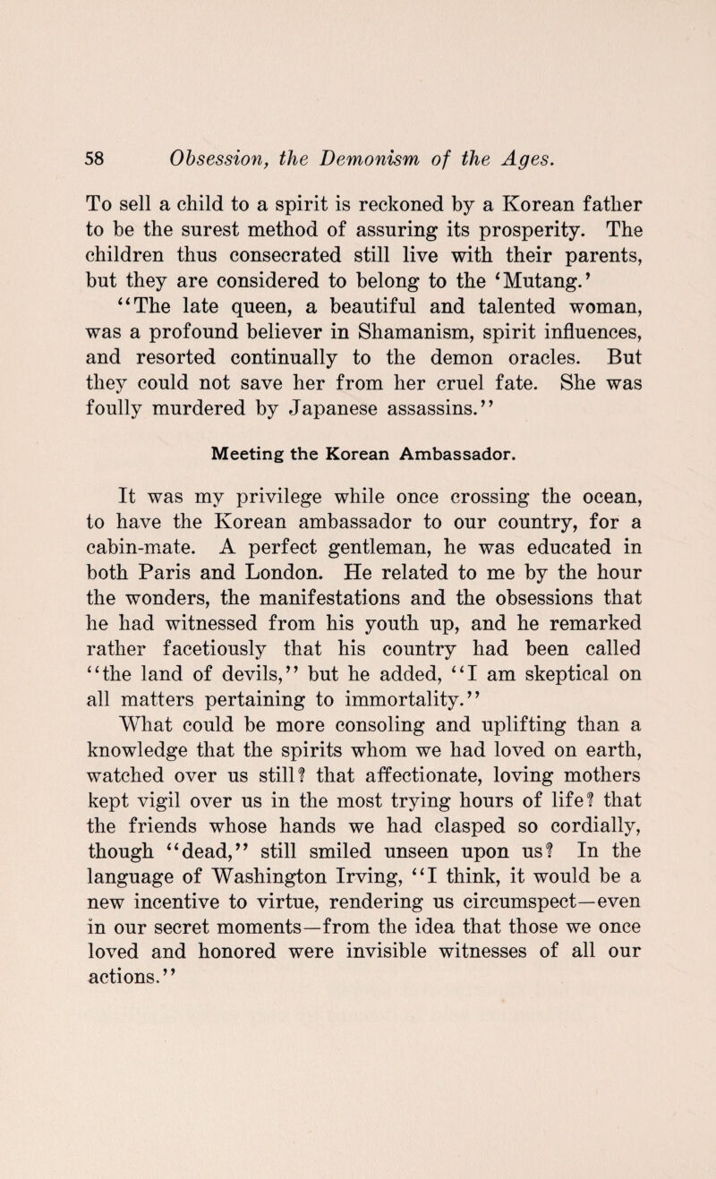 To sell a child to a spirit is reckoned by a Korean father to be the surest method of assuring its prosperity. The children thus consecrated still live with their parents, but they are considered to belong to the ‘Mutang.’ “The late queen, a beautiful and talented woman, was a profound believer in Shamanism, spirit influences, and resorted continually to the demon oracles. But they could not save her from her cruel fate. She was foully murdered by Japanese assassins.” Meeting the Korean Ambassador. It was my privilege while once crossing the ocean, to have the Korean ambassador to our country, for a cabin-mate. A perfect gentleman, he was educated in both Paris and London. He related to me by the hour the wonders, the manifestations and the obsessions that he had witnessed from his youth up, and he remarked rather facetiously that his country had been called “the land of devils,” but he added, “I am skeptical on all matters pertaining to immortality.” What could be more consoling and uplifting than a knowledge that the spirits whom we had loved on earth, watched over us still! that affectionate, loving mothers kept vigil over us in the most trying hours of life! that the friends whose hands we had clasped so cordially, though “dead,” still smiled unseen upon us! In the language of Washington Irving, “I think, it would be a new incentive to virtue, rendering us circumspect—even in our secret moments—from the idea that those we once loved and honored were invisible witnesses of all our actions.”