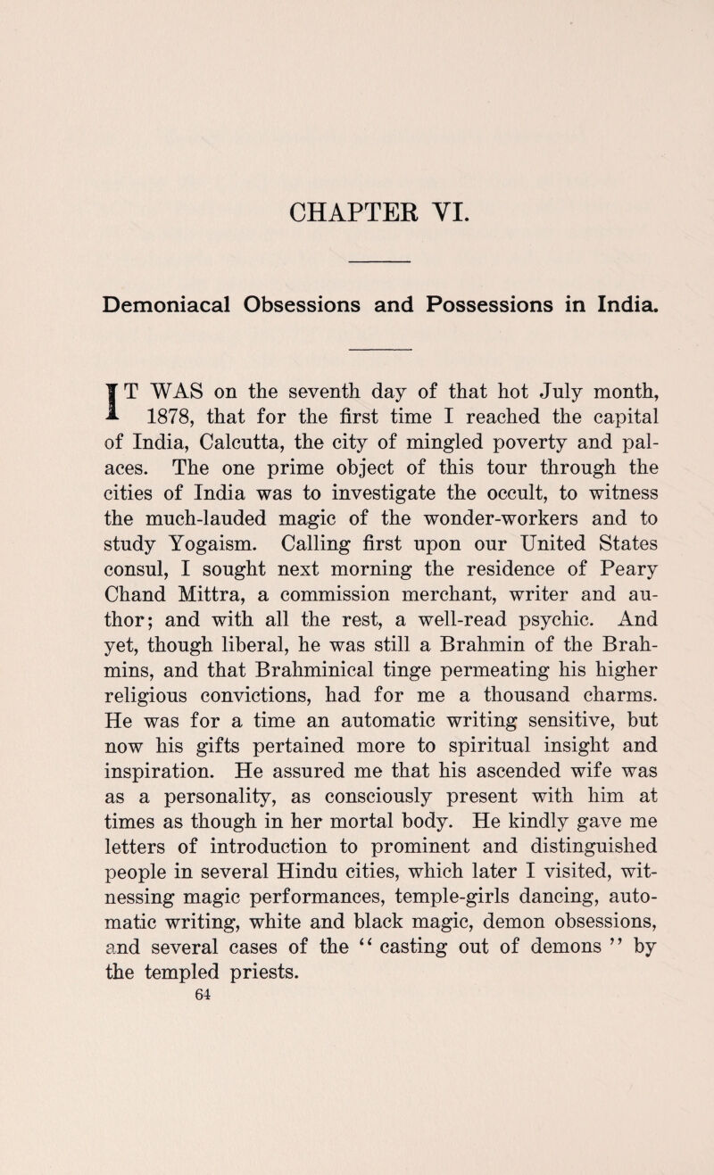 Demoniacal Obsessions and Possessions in India. IT WAS on the seventh day of that hot July month, 1878, that for the first time I reached the capital of India, Calcutta, the city of mingled poverty and pal¬ aces. The one prime object of this tour through the cities of India was to investigate the occult, to witness the much-lauded magic of the wonder-workers and to study Yogaism. Calling first upon our United States consul, I sought next morning the residence of Peary Chand Mittra, a commission merchant, writer and au¬ thor; and with all the rest, a well-read psychic. And yet, though liberal, he was still a Brahmin of the Brah¬ mins, and that Brahminical tinge permeating his higher religious convictions, had for me a thousand charms. He was for a time an automatic writing sensitive, but now his gifts pertained more to spiritual insight and inspiration. He assured me that his ascended wife was as a personality, as consciously present with him at times as though in her mortal body. He kindly gave me letters of introduction to prominent and distinguished people in several Hindu cities, which later I visited, wit¬ nessing magic performances, temple-girls dancing, auto¬ matic writing, white and black magic, demon obsessions, and several cases of the “ casting out of demons ” by the templed priests.