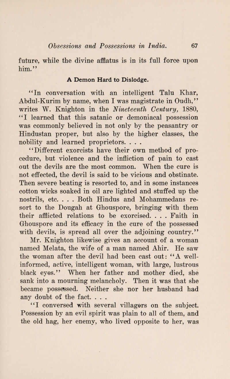 future, while the divine afflatus is in its full force upon him. ’ ’ A Demon Hard to Dislodge. 4 4 In conversation with an intelligent Talu Khar, Abdul-Kurim by name, when I was magistrate in Oudh, ’ ’ writes W. Knighton in the Nineteenth Century, 1880, “I learned that this satanic or demoniacal possession was commonly believed in not only by the peasantry or Hindustan proper, but also by the higher classes, the nobility and learned proprietors. . . . “Different exorcists have their own method of pro¬ cedure, but violence and the infliction of pain to cast out the devils are the most common. When the cure is not effected, the devil is said to be vicious and obstinate. Then severe beating is resorted to, and in some instances cotton wicks soaked in oil are lighted and stuffed up the nostrils, etc. . . . Both Hindus and Mohammedans re¬ sort to the Dougah at Ghouspore, bringing with them their afflicted relations to be exorcised. . . . Faith in Ghouspore and its efficacy in the cure of the possessed with devils, is spread all over the adjoining country.” Mr. Knighton likewise gives an account of a woman named Melata, the wife of a man named Ahir. He saw the woman after the devil had been cast out: “A well- informed, active, intelligent woman, with large, lustrous black eyes.” When her father and mother died, she sank into a mourning melancholy. Then it was that she became possessed. Neither she nor her husband had any doubt of the fact. . . . “I conversed with several villagers on the subject. Possession by an evil spirit was plain to all of them, and the old hag, her enemy, who lived opposite to her, was