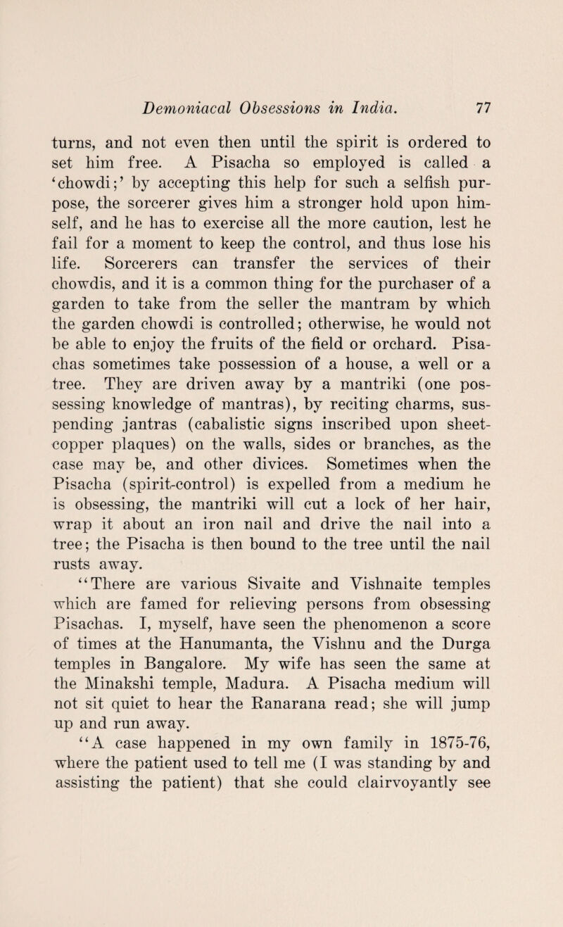 turns, and not even then until the spirit is ordered to set him free. A Pisacha so employed is called a ‘chowdi;’ by accepting this help for such a selfish pur¬ pose, the sorcerer gives him a stronger hold upon him¬ self, and he has to exercise all the more caution, lest he fail for a moment to keep the control, and thus lose his life. Sorcerers can transfer the services of their cliowdis, and it is a common thing for the purchaser of a garden to take from the seller the mantram by which the garden chowdi is controlled; otherwise, he would not be able to enjoy the fruits of the field or orchard. Pisa- chas sometimes take possession of a house, a well or a tree. They are driven away by a mantriki (one pos¬ sessing knowledge of mantras), by reciting charms, sus¬ pending jantras (cabalistic signs inscribed upon sheet- copper plaques) on the walls, sides or branches, as the case may be, and other divices. Sometimes when the Pisacha (spirit-control) is expelled from a medium he is obsessing, the mantriki will cut a lock of her hair, wrap it about an iron nail and drive the nail into a tree; the Pisacha is then bound to the tree until the nail rusts away. “ There are various Sivaite and Vishnaite temples which are famed for relieving persons from obsessing Pisachas. I, myself, have seen the phenomenon a score of times at the Hanumanta, the Vishnu and the Durga temples in Bangalore. My wife has seen the same at the Minakshi temple, Madura. A Pisacha medium will not sit quiet to hear the Ranarana read; she will jump up and run away. “A case happened in my own family in 1875-76, where the patient used to tell me (I was standing by and assisting the patient) that she could clairvoyantly see