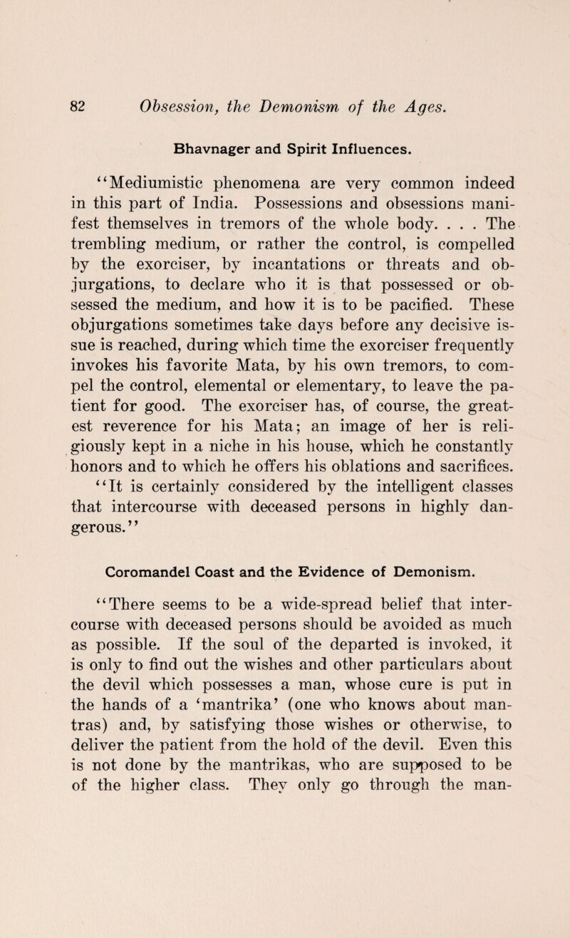 Bhavnager and Spirit Influences. “Mediumistic phenomena are very common indeed in this part of India. Possessions and obsessions mani¬ fest themselves in tremors of the whole body. . . . The trembling medium, or rather the control, is compelled by the exorciser, by incantations or threats and ob¬ jurgations, to declare who it is that possessed or ob¬ sessed the medium, and how it is to be pacified. These objurgations sometimes take days before any decisive is¬ sue is reached, during which time the exorciser frequently invokes his favorite Mata, by his own tremors, to com¬ pel the control, elemental or elementary, to leave the pa¬ tient for good. The exorciser has, of course, the great¬ est reverence for his Mata; an image of her is reli¬ giously kept in a niche in his house, which he constantly honors and to which he offers his oblations and sacrifices. “It is certainly considered by the intelligent classes that intercourse with deceased persons in highly dan¬ gerous. ’9 Coromandel Coast and the Evidence of Demonism. “There seems to be a wide-spread belief that inter¬ course with deceased persons should be avoided as much as possible. If the soul of the departed is invoked, it is only to find out the wishes and other particulars about the devil which possesses a man, whose cure is put in the hands of a ‘mantrika’ (one who knows about man¬ tras) and, by satisfying those wishes or otherwise, to deliver the patient from the hold of the devil. Even this is not done by the mantrikas, who are supposed to be of the higher class. They only go through the man-