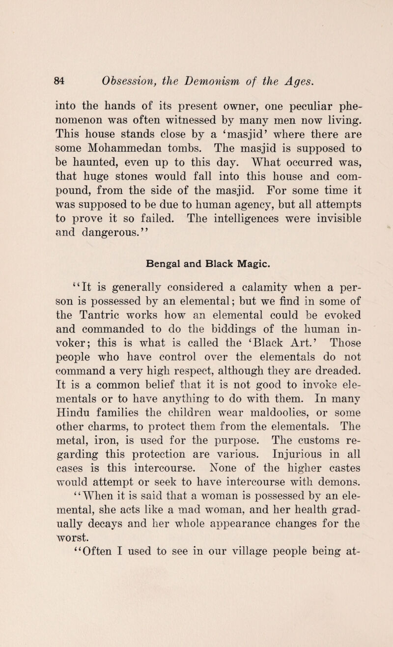 into the hands of its present owner, one peculiar phe¬ nomenon was often witnessed by many men now living. This house stands close by a ‘masjid’ where there are some Mohammedan tombs. The masjid is supposed to be haunted, even up to this day. What occurred was, that huge stones would fall into this house and com¬ pound, from the side of the masjid. For some time it was supposed to be due to human agency, but all attempts to prove it so failed. The intelligences were invisible and dangerous.’’ Bengal and Black Magic. “It is generally considered a calamity when a per¬ son is possessed by an elemental; but we find in some of the Tantric works how an elemental could be evoked and commanded to do the biddings of the human in¬ voker; this is what is called the ‘Black Art.’ Those people who have control over the elementals do not command a very high respect, although they are dreaded. It is a common belief that it is not good to invoke ele¬ mentals or to have anything to do with them. In many Hindu families the children wear maldoolies, or some other charms, to protect them from the elementals. The metal, iron, is used for the purpose. The customs re¬ garding this protection are various. Injurious in all cases is this intercourse. None of the higher castes would attempt or seek to have intercourse with demons. 4 4 When it is said that a woman is possessed by an ele¬ mental, she acts like a mad woman, and her health grad¬ ually decays and her whole appearance changes for the worst. “Often I used to see in our village people being at-