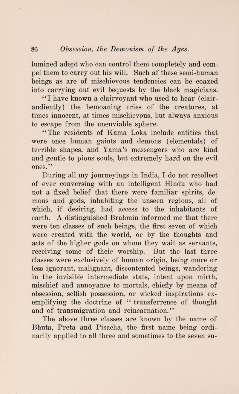 lumined adept who can control them completely and com¬ pel them to carry out his will. Such af these semi-human beings as are of mischievous tendencies can be coaxed into carrying out evil bequests by the black magicians. “I have known a clairvoyant who used to hear (clair- audiently) the bemoaning cries of the creatures, at times innocent, at times mischievous, but always anxious to escape from the unenviable sphere. “The residents of Kama Loka include entities that were once human gaints and demons (elementals) of terrible shapes, and Yama’s messengers who are kind and gentle to pious souls, but extremely hard on the evil ones.” During all my journeyings in India, I do not recollect of ever conversing with an intelligent Hindu who had not a fixed belief that there were familiar spirits, de¬ mons and gods, inhabiting the unseen regions, all of which, if desiring, had access to the inhabitants of earth. A distinguished Brahmin informed me that there were ten classes of such beings, the first seven of which were created with the world, or by the thoughts and acts of the higher gods on whom they wait as servants, receiving some of their worship. But the last three classes were exclusively of human origin, being more or less ignorant, malignant, discontented beings, wandering in the invisible intermediate state, intent upon mirth, mischief and annoyance to mortals, chiefly by means of obsession, selfish possession, or wicked inspirations ex¬ emplifying the doctrine of “ transferrence of thought and of transmigration and reincarnation.” The above three classes are known by the name of Bhuta, Preta and Pisacha, the first name being ordi¬ narily applied to all three and sometimes to the seven su-