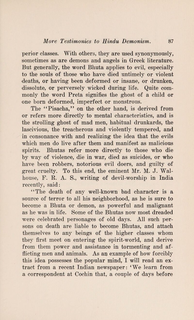 perior classes. With others, they are used synonymously, sometimes as are demons and angels in Greek literature. But generally, the word Bhuta applies to evil, especially to the souls of those who have died untimely or violent deaths, or having been deformed or insane, or drunken, dissolute, or perversely wicked during life. Quite com¬ monly the word Preta signifies the ghost of a child or one born deformed, imperfect or monstrous. The “Pisacha,” on the other hand, is derived from or refers more directly to mental characteristics, and is the strolling ghost of mad men, habitual drunkards, the lascivious, the treacherous and violently tempered, and in consonance with and realizing the idea that the evils which men do live after them and manifest as malicious spirits. Bhutas refer more directly to those who die by way of violence, die in war, died as suicides, or who have been robbers, notorious evil doers, and guilty of great cruelty. To this end, the eminent Mr. M. J. Wal- house, F. R. A. S., writing of devil-worship in India recently, said: “The death of any well-known bad character is a source of terror to all his neighborhood, as he is sure to become a Bhuta or demon, as powerful and malignant as he was in life. Some of the Bhutas now most dreaded were celebrated personages of old days. All such per¬ sons on death are liable to become Bhutas, and attach themselves to any beings of the higher classes whom they first meet on entering the spirit-world, and derive from them power and assistance in tormenting and af¬ flicting men and animals. As an example of how forcibly this idea possesses the popular mind, I will read an ex¬ tract from a recent Indian newspaper: 4We learn from a correspondent at Cochin that, a couple of days before