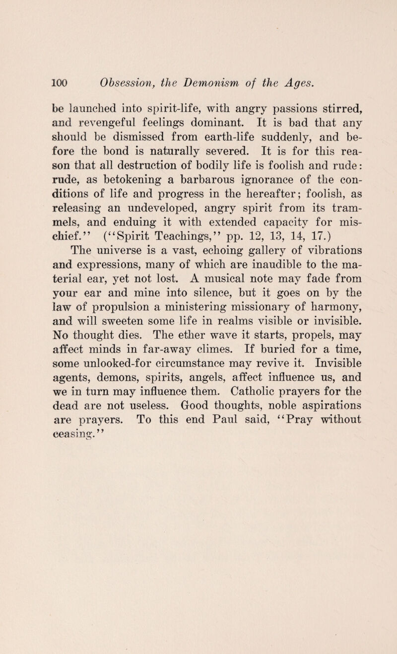 be launched into spirit-life, with angry passions stirred, and revengeful feelings dominant. It is bad that any should he dismissed from earth-life suddenly, and be¬ fore the bond is naturally severed. It is for this rea¬ son that all destruction of bodily life is foolish and rude: rude, as betokening a barbarous ignorance of the con¬ ditions of life and progress in the hereafter; foolish, as releasing an undeveloped, angry spirit from its tram¬ mels, and enduing it with extended capacity for mis¬ chief.” (“Spirit Teachings,” pp. 12, 13, 14, 17.) The universe is a vast, echoing gallery of vibrations and expressions, many of which are inaudible to the ma¬ terial ear, yet not lost. A musical note may fade from your ear and mine into silence, but it goes on by the law of propulsion a ministering missionary of harmony, and will sweeten some life in realms visible or invisible. No thought dies. The ether wave it starts, propels, may affect minds in far-away climes. If buried for a time, some unlooked-for circumstance may revive it. Invisible agents, demons, spirits, angels, affect influence us, and we in turn may influence them. Catholic prayers for the dead are not useless. Good thoughts, noble aspirations are prayers. To this end Paul said, “Pray without ceasing. ’ ’