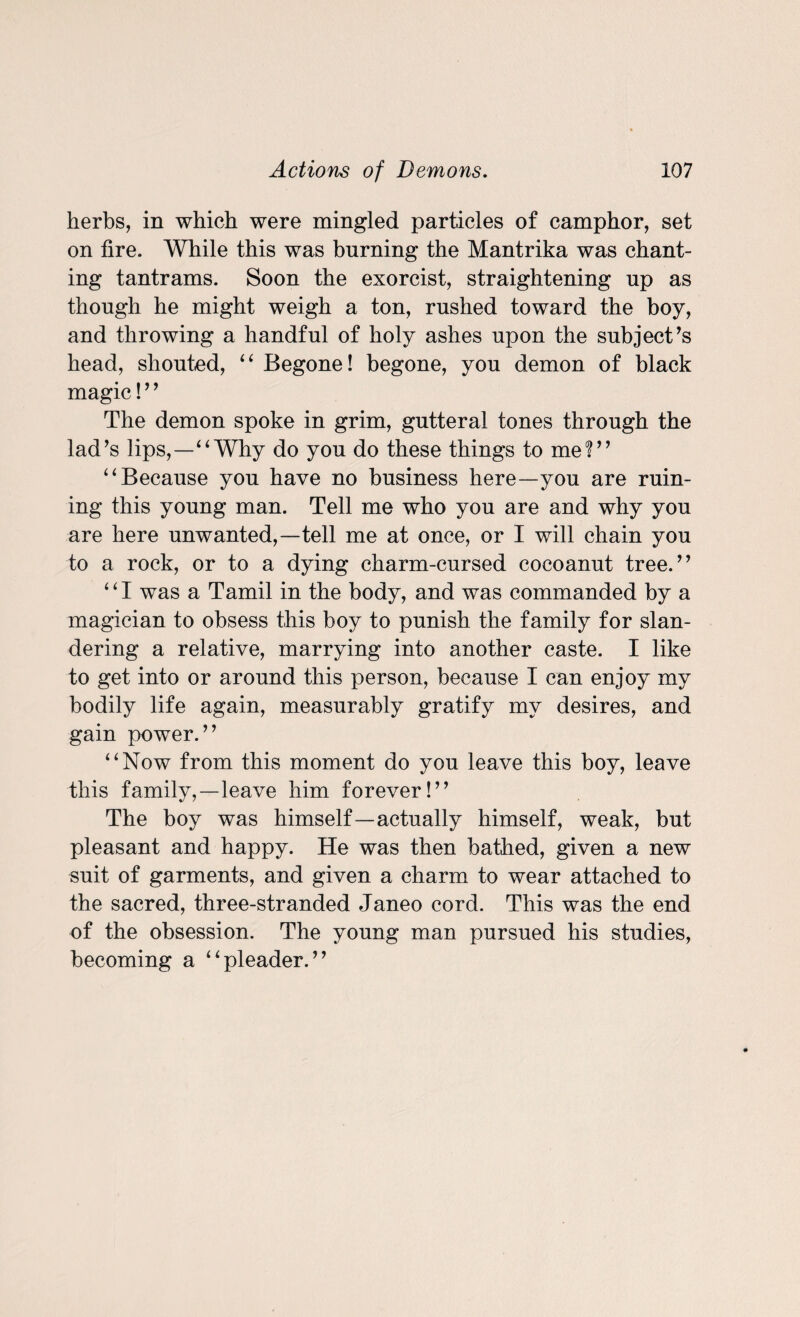 herbs, in which were mingled particles of camphor, set on fire. While this was burning the Mantrika was chant¬ ing tantrams. Soon the exorcist, straightening up as though he might weigh a ton, rushed toward the boy, and throwing a handful of holy ashes upon the subject’s head, shouted, “ Begone! begone, you demon of black magic! ’ ’ The demon spoke in grim, gutteral tones through the lad’s lips,—“ Why do you do these things to me?” “Because you have no business here—you are ruin¬ ing this young man. Tell me who you are and why you are here unwanted,—tell me at once, or I will chain you to a rock, or to a dying charm-cursed cocoanut tree.” ‘ ‘ I was a Tamil in the body, and was commanded by a magician to obsess this boy to punish the family for slan¬ dering a relative, marrying into another caste. I like to get into or around this person, because I can enjoy my bodily life again, measurably gratify my desires, and gain power.” “Now from this moment do you leave this boy, leave this family,—leave him forever!” The boy was himself—actually himself, weak, but pleasant and happy. He was then bathed, given a new suit of garments, and given a charm to wear attached to the sacred, three-stranded Janeo cord. This was the end of the obsession. The young man pursued his studies, becoming a “pleader.”