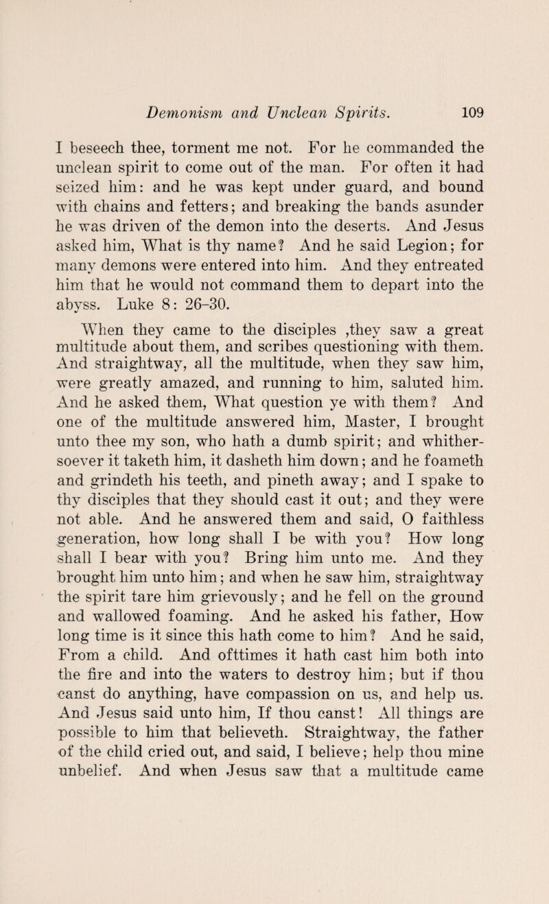 I beseech thee, torment me not. For he commanded the unclean spirit to come out of the man. For often it had seized him: and he was kept under guard, and bound with chains and fetters; and breaking the bands asunder he was driven of the demon into the deserts. And Jesus asked him, What is thy name? And he said Legion; for many demons were entered into him. And they entreated him that he would not command them to depart into the abyss. Luke 8: 26-30. When they came to the disciples ,they saw a great multitude about them, and scribes questioning with them. And straightway, all the multitude, when they saw him, were greatly amazed, and running to him, saluted him. And he asked them, What question ye with them? And one of the multitude answered him, Master, I brought unto thee my son, who hath a dumb spirit; and whither¬ soever it taketh him, it dasheth him down; and he foameth and grindeth his teeth, and pineth away; and I spake to thy disciples that they should cast it out; and they were not able. And he answered them and said, 0 faithless generation, how long shall I be with you? How long shall I bear with you? Bring him unto me. And they brought him unto him; and when he saw him, straightway the spirit tare him grievously; and he fell on the ground and wallowed foaming. And he asked his father, How long time is it since this hath come to him? And he said, From a child. And ofttimes it hath cast him both into the fire and into the waters to destroy him; but if thou canst do anything, have compassion on us, and help us. And Jesus said unto him, If thou canst! All things are possible to him that believeth. Straightway, the father of the child cried out, and said, I believe; help thou mine unbelief. And when Jesus saw that a multitude came