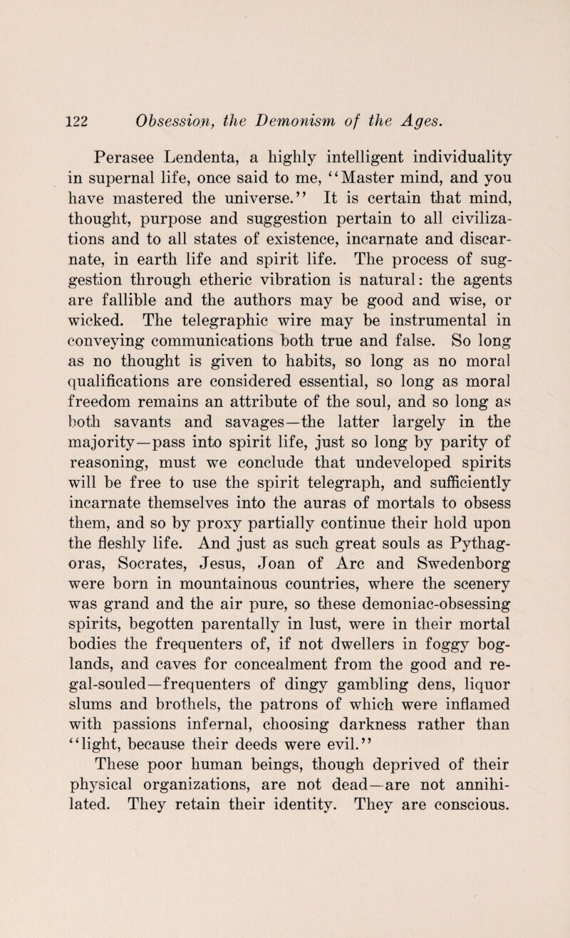 Perasee Lendenta, a highly intelligent individuality in supernal life, once said to me, ‘ ‘ Master mind, and you have mastered the universe.” It is certain that mind, thought, purpose and suggestion pertain to all civiliza¬ tions and to all states of existence, incarpate and disear- nate, in earth life and spirit life. The process of sug¬ gestion through etheric vibration is natural: the agents are fallible and the authors may be good and wise, or wicked. The telegraphic wire may be instrumental in conveying communications both true and false. So long as no thought is given to habits, so long as no moral qualifications are considered essential, so long as moral freedom remains an attribute of the soul, and so long as both savants and savages—the latter largely in the majority—pass into spirit life, just so long by parity of reasoning, must we conclude that undeveloped spirits will be free to use the spirit telegraph, and sufficiently incarnate themselves into the auras of mortals to obsess them, and so by proxy partially continue their hold upon the fleshly life. And just as such great souls as Pythag¬ oras, Socrates, Jesus, Joan of Arc and Swedenborg were born in mountainous countries, where the scenery was grand and the air pure, so these demoniac-obsessing spirits, begotten parentally in lust, were in their mortal bodies the frequenters of, if not dwellers in foggy bog- lands, and caves for concealment from the good and re- gal-souled—frequenters of dingy gambling dens, liquor slums and brothels, the patrons of which were inflamed with passions infernal, choosing darkness rather than “light, because their deeds were evil.” These poor human beings, though deprived of their physical organizations, are not dead—are not annihi¬ lated. They retain their identity. They are conscious.