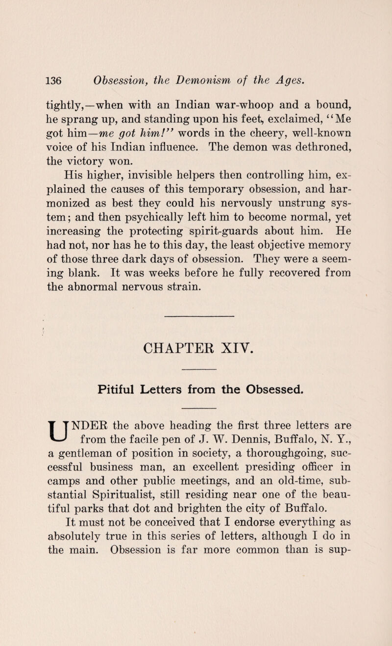 tightly,—when with an Indian war-whoop and a bound, he sprang up, and standing upon his feet,, exclaimed, “Me got him—me got him!” words in the cheery, well-known voice of his Indian influence. The demon was dethroned, the victory won. His higher, invisible helpers then controlling him, ex¬ plained the causes of this temporary obsession, and har¬ monized as best they could his nervously unstrung sys¬ tem ; and then psychically left him to become normal, yet increasing the protecting spirit-guards about him. He had not, nor has he to this day, the least objective memory of those three dark days of obsession. They were a seem¬ ing blank. It was weeks before he fully recovered from the abnormal nervous strain. CHAPTER XIV. Pitiful Letters from the Obsessed. UNDER the above heading the first three letters are from the facile pen of J. W. Dennis, Buffalo, N. Y., a gentleman of position in society, a thoroughgoing, suc¬ cessful business man, an excellent presiding officer in camps and other public meetings, and an old-time, sub¬ stantial Spiritualist, still residing near one of the beau¬ tiful parks that dot and brighten the city of Buffalo. It must not be conceived that I endorse everything as absolutely true in this series of letters, although I do in the main. Obsession is far more common than is sup-