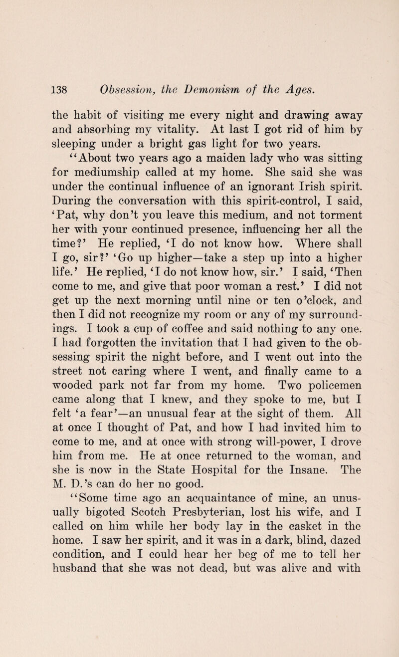 the habit of visiting me every night and drawing away and absorbing my vitality. At last I got rid of him by sleeping under a bright gas light for two years. 4‘About two years ago a maiden lady who was sitting for mediumship called at my home. She said she was under the continual influence of an ignorant Irish spirit. During the conversation with this spirit-control, I said, ‘Pat, why don’t you leave this medium, and not torment her with your continued presence, influencing her all the time!’ He replied, ‘I do not know how. Where shall I go, sir!’ ‘Go up higher—take a step up into a higher life.’ He replied, ‘I do not know how, sir.’ I said, ‘Then come to me, and give that poor woman a rest.9 I did not get up the next morning until nine or ten o’clock, and then I did not recognize my room or any of my surround¬ ings. I took a cup of coffee and said nothing to any one. I had forgotten the invitation that I had given to the ob¬ sessing spirit the night before, and I went out into the street not caring where I went, and finally came to a wooded park not far from my home. Two policemen came along that I knew, and they spoke to me, but I felt ‘a fear’—an unusual fear at the sight of them. All at once I thought of Pat, and how I had invited him to come to me, and at once with strong will-power, I drove him from me. He at once returned to the woman, and she is now in the State Hospital for the Insane. The M. D.’s can do her no good. “Some time ago an acquaintance of mine, an unus¬ ually bigoted Scotch Presbyterian, lost his wife, and I called on him while her body lay in the casket in the home. I saw her spirit, and it was in a dark, blind, dazed condition, and I could hear her beg of me to tell her husband that she was not dead, but was alive and with