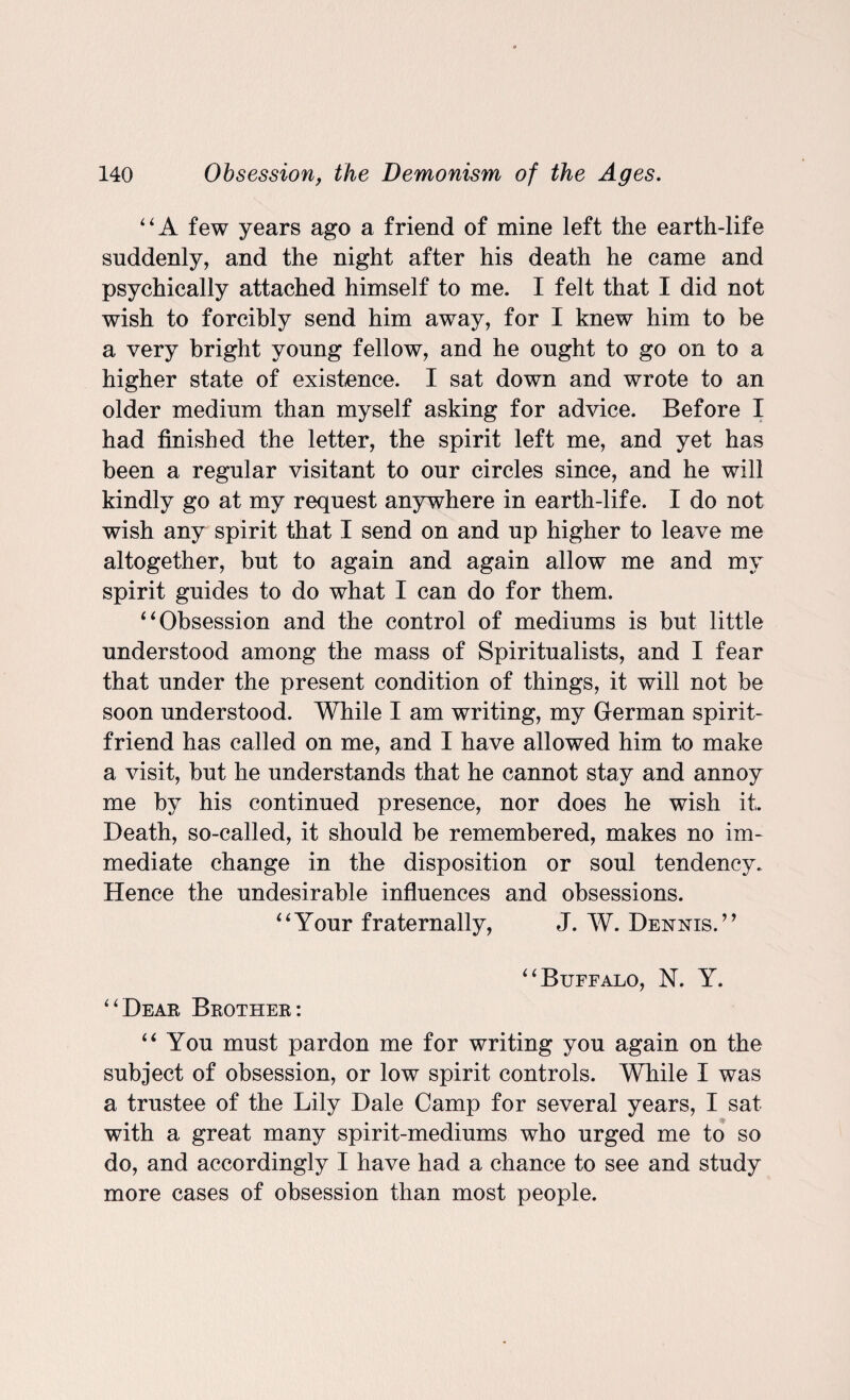 “A few years ago a friend of mine left the earth-life suddenly, and the night after his death he came and psychically attached himself to me. I felt that I did not wish to forcibly send him away, for I knew him to be a very bright young fellow, and he ought to go on to a higher state of existence. I sat down and wrote to an older medium than myself asking for advice. Before I had finished the letter, the spirit left me, and yet has been a regular visitant to our circles since, and he will kindly go at my request anywhere in earth-life. I do not wish any spirit that I send on and up higher to leave me altogether, but to again and again allow me and my spirit guides to do what I can do for them. 4‘Obsession and the control of mediums is but little understood among the mass of Spiritualists, and I fear that under the present condition of things, it will not be soon understood. While I am writing, my German spirit- friend has called on me, and I have allowed him to make a visit, but he understands that he cannot stay and annoy me by his continued presence, nor does he wish it. Death, so-called, it should be remembered, makes no im¬ mediate change in the disposition or soul tendency. Hence the undesirable influences and obsessions. “Your fraternally, J. W. Dennis.” “Buffalo, N. Y. “Dear Brother: “You must pardon me for writing you again on the subject of obsession, or low spirit controls. While I was a trustee of the Lily Dale Camp for several years, I sat with a great many spirit-mediums who urged me to so do, and accordingly I have had a chance to see and study more cases of obsession than most people.