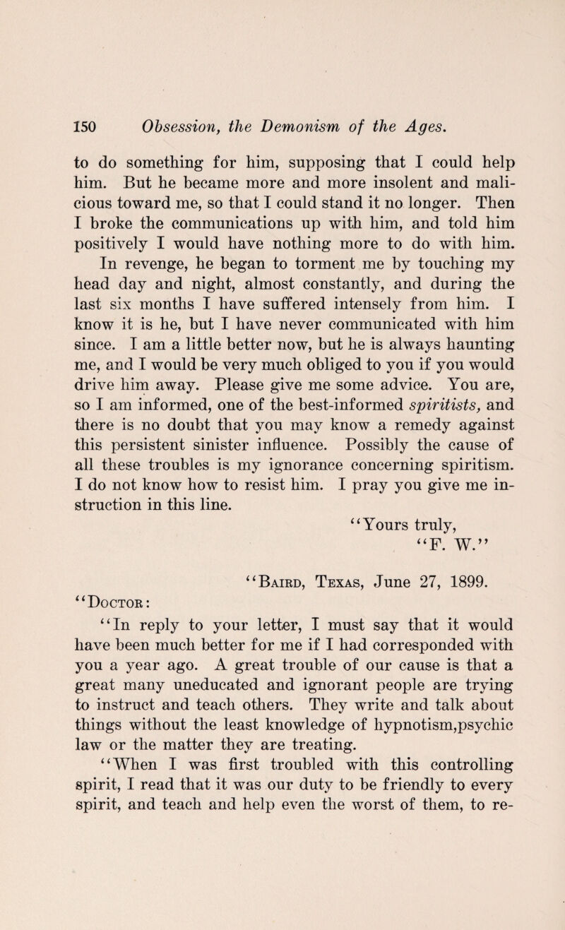 to do something for him, supposing that I could help him. But he became more and more insolent and mali¬ cious toward me, so that I could stand it no longer. Then I broke the communications up with him, and told him positively I would have nothing more to do with him. In revenge, he began to torment me by touching my head day and night, almost constantly, and during the last six months I have suffered intensely from him. I know it is he, but I have never communicated with him since. I am a little better now, but he is always haunting me, and I would be very much obliged to you if you would drive him away. Please give me some advice. You are, so I am informed, one of the best-informed spiritists, and there is no doubt that you may know a remedy against this persistent sinister influence. Possibly the cause of all these troubles is my ignorance concerning spiritism. I do not know how to resist him. I pray you give me in¬ struction in this line. “ Yours truly, “F. W.” “ Baird, Texas, June 27, 1899. “Doctor: “In reply to your letter, I must say that it would have been much better for me if I had corresponded with you a year ago. A great trouble of our cause is that a great many uneducated and ignorant people are trying to instruct and teach others. They write and talk about things without the least knowledge of hypnotism,psychic law or the matter they are treating. “When I was first troubled with this controlling spirit, I read that it was our duty to be friendly to every spirit, and teach and help even the worst of them, to re-