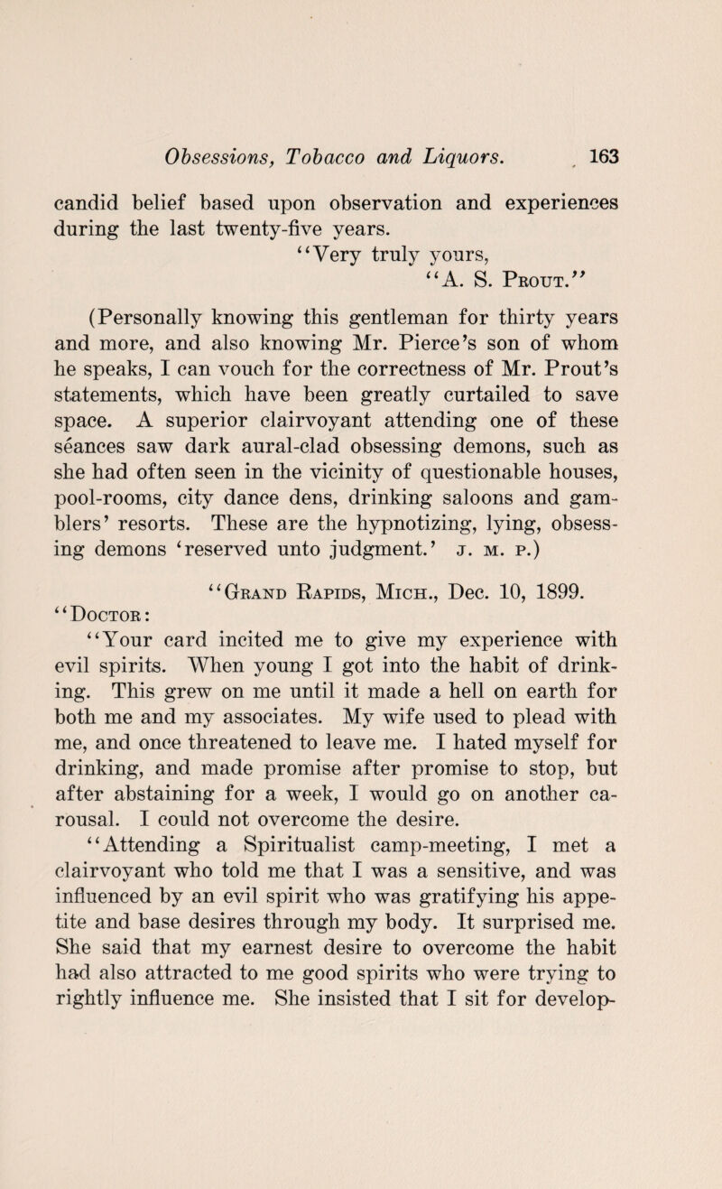 candid belief based upon observation and experiences during the last twenty-five years. ‘4 Very truly yours, “A. S. Pbotjt.” (Personally knowing this gentleman for thirty years and more, and also knowing Mr. Pierce’s son of whom he speaks, I can vouch for the correctness of Mr. Prout’s statements, which have been greatly curtailed to save space. A superior clairvoyant attending one of these seances saw dark aural-clad obsessing demons, such as she had often seen in the vicinity of questionable houses, pool-rooms, city dance dens, drinking saloons and gam¬ blers’ resorts. These are the hypnotizing, lying, obsess¬ ing demons 4reserved unto judgment.’ j. m. p.) “ Grand Rapids, Mich., Dec. 10, 1899. “Doctor: “Your card incited me to give my experience with evil spirits. When young I got into the habit of drink¬ ing. This grew on me until it made a hell on earth for both me and my associates. My wife used to plead with me, and once threatened to leave me. I hated myself for drinking, and made promise after promise to stop, but after abstaining for a week, 1 would go on another ca¬ rousal. I could not overcome the desire. “Attending a Spiritualist camp-meeting, I met a clairvoyant who told me that I was a sensitive, and was influenced by an evil spirit who was gratifying his appe¬ tite and base desires through my body. It surprised me. She said that my earnest desire to overcome the habit had also attracted to me good spirits who were trying to rightly influence me. She insisted that I sit for develop-