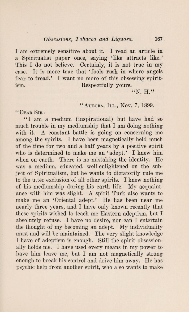 I am extremely sensitive about it. I read an article in a Spiritualist paper once, saying ‘like attracts like/ This I do not believe. Certainly, it is not true in my case. It is more true that ‘fools rush in where angels fear to tread/ I want no more of this obsessing spirit¬ ism. Respectfully yours, “N. H.” “Aurora, III., Nov. 7, 1899. “Dear Sir: “I am a medium (inspirational) but have had so much trouble in my mediumship that I am doing nothing with it. A constant battle is going on concerning me among the spirits. I have been magnetically held much of the time for two and a half years by a positive spirit who is determined to make me an ‘adept/ I knew him when on earth. There is no mistaking the identity. He was a medium, educated, well-enlightened on the sub¬ ject of Spiritualism, but he wants to dictatorily rule me to the utter exclusion of all other spirits. I knew nothing of his mediumship during his earth life. My acquaint¬ ance with him was slight. A spirit Turk also wants to make me an ‘Oriental adept/ He has been near me nearly three years, and I have only known recently that these spirits wished to teach me Eastern adeptism, but I absolutely refuse. I have no desire, nor can I entertain the thought of my becoming an adept. My individuality must and will be maintained. The very slight knowledge I have of adeptism is enough. Still the spirit obsession- ally holds me. I have used every means in my power to have him leave me, but I am not magnetically strong- enough to break his control and drive him away. He has psychic help from another spirit, who also wants to make