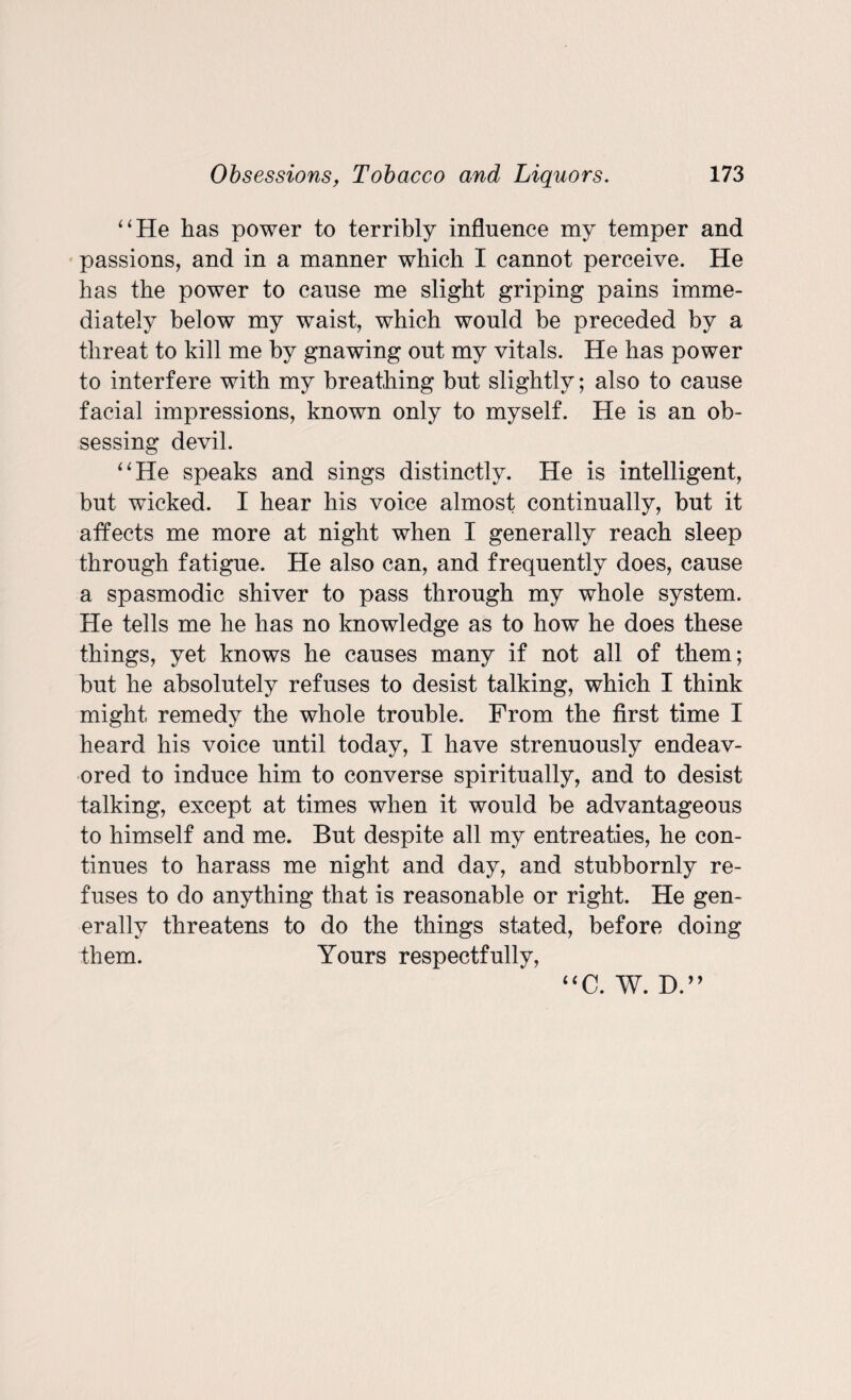 “He has power to terribly influence my temper and passions, and in a manner which I cannot perceive. He has the power to cause me slight griping pains imme¬ diately below my waist, which would be preceded by a threat to kill me by gnawing out my vitals. He has power to interfere with my breathing but slightly; also to cause facial impressions, known only to myself. He is an ob¬ sessing devil. “He speaks and sings distinctly. He is intelligent, but wicked. I hear his voice almost continually, but it affects me more at night when I generally reach sleep through fatigue. He also can, and frequently does, cause a spasmodic shiver to pass through my whole system. He tells me he has no knowledge as to how he does these things, yet knows he causes many if not all of them; but he absolutely refuses to desist talking, which I think might remedy the whole trouble. From the first time I heard his voice until today, I have strenuously endeav¬ ored to induce him to converse spiritually, and to desist talking, except at times when it would be advantageous to himself and me. But despite all my entreaties, he con¬ tinues to harass me night and day, and stubbornly re¬ fuses to do anything that is reasonable or right. He gen¬ erally threatens to do the things stated, before doing them. Yours respectfully, “C. W. D.”