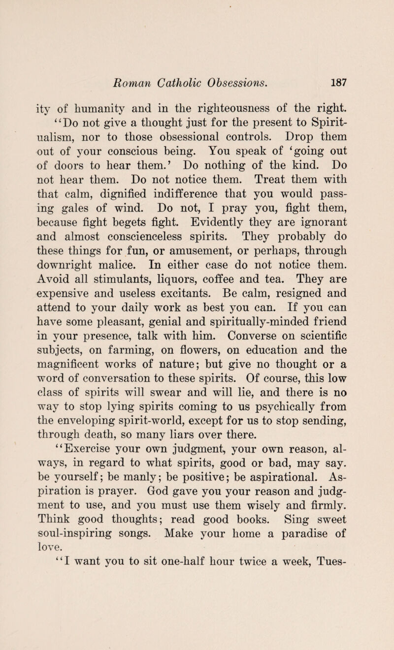 ity of humanity and in the righteousness of the right. “Do not give a thought just for the present to Spirit¬ ualism, nor to those obsessional controls. Drop them out of your conscious being. You speak of ‘going out of doors to hear them.’ Do nothing of the kind. Do not hear them. Do not notice them. Treat them with that calm, dignified indifference that you would pass¬ ing gales of wind. Do not, I pray you, fight them, because fight begets fight. Evidently they are ignorant and almost conscienceless spirits. They probably do these things for fun, or amusement, or perhaps, through downright malice. In either case do not notice them. Avoid all stimulants, liquors, coffee and tea. They are expensive and useless excitants. Be calm, resigned and attend to your daily work as best you can. If you can have some pleasant, genial and spiritually-minded friend in your presence, talk with him. Converse on scientific subjects, on farming, on flowers, on education and the magnificent works of nature; but give no thought or a word of conversation to these spirits. Of course, this low class of spirits will swear and will lie, and there is no way to stop lying spirits coming to us psychically from the enveloping spirit-world, except for us to stop sending, through death, so many liars over there. “Exercise your own judgment^ your own reason, al¬ ways, in regard to what spirits, good or bad, may say. be yourself; be manly; be positive; be aspirational. As¬ piration is prayer. God gave you your reason and judg¬ ment to use, and you must use them wisely and firmly. Think good thoughts; read good books. Sing sweet soul-inspiring songs. Make your home a paradise of love. “I want you to sit one-half hour twice a week, Tues-