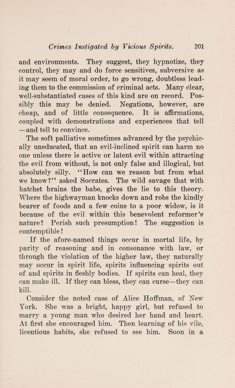 and environments. They suggest, they hypnotize, they control, they may and do force sensitives, subversive as it may seem of moral order, to go wrong, doubtless lead¬ ing them to the commission of criminal acts. Many clear, well-substantiated cases of this kind are on record. Pos¬ sibly this may be denied. Negations, however, are cheap, and of little consequence. It is affirmations, coupled with demonstrations and experiences that tell —and tell to convince. The soft palliative sometimes advanced by the psychic¬ ally uneducated, that an evil-inclined spirit can harm no one unless there is active or latent evil within attracting the evil from without, is not only false and illogical, but absolutely silly. “How can we reason but from what we know?” asked Socrates. The wild savage that with hatchet brains the babe, gives the lie to this theory. Where the highwayman knocks down and robs the kindly bearer of foods and a few coins to a poor widow, is it because of the evil within this benevolent reformer’s nature? Perish such presumption! The suggestion is contemptible! If the afore-named things occur in mortal life, by parity of reasoning and in consonance with law, or through the violation of the higher law, they naturally may occur in spirit life, spirits influencing spirits out of and spirits in fleshly bodies. If spirits can heal, they can make ill. If they can bless, they can curse—they can kill. Consider the noted case of Alice Hoffman, of New York. She was a bright, happy girl, but refused to marry a young man who desired her hand and heart. At first she encouraged him. Then learning of his vile, licentious habits, she refused to see him. Soon in a