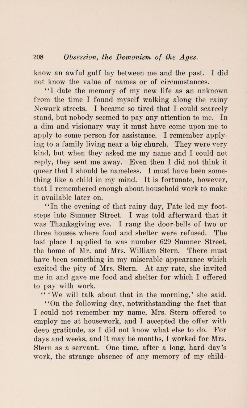 know an awful gulf lay between me and the past. I did not know the value of names or of circumstances. “I date the memory of my new life as an unknown from the time I found myself walking along the rainy Newark streets. I became so tired that I could scarcely stand, but nobody seemed to pay any attention to me. In a dim and visionary way it must have come upon me to apply to some person for assistance. I remember apply¬ ing to a family living near a big church. They were very kind, but when they asked me my name and I could not reply, they sent me away. Even then I did not think it queer that I should be nameless. I must have been some¬ thing like a child in my mind. It is fortunate, however, that I remembered enough about household work to make it available later on. “In the evening of that rainy day, Fate led my foot¬ steps into Sumner Street. I was told afterward that it was Thanksgiving eve. I rang the door-bells of two or three houses where food and shelter were refused. The last place I applied to was number 629 Sumner Street, the home of Mr. and Mrs. William Stern. There must have been something in my miserable appearance which excited the pity of Mrs. Stern. At any rate, she invited me in and gave me food and shelter for which I offered to pay with work. “ ‘We will talk about that in the morning,’ she said. “On the following day, notwithstanding the fact that I could not remember my name, Mrs. Stern offered to employ me at housework, and I accepted the offer with deep gratitude, as I did not know what else to do. For days and weeks, and it may be months, I worked for Mrs. Stern as a servant. One time, after a long, hard day’s work, the strange absence of any memory of my child-