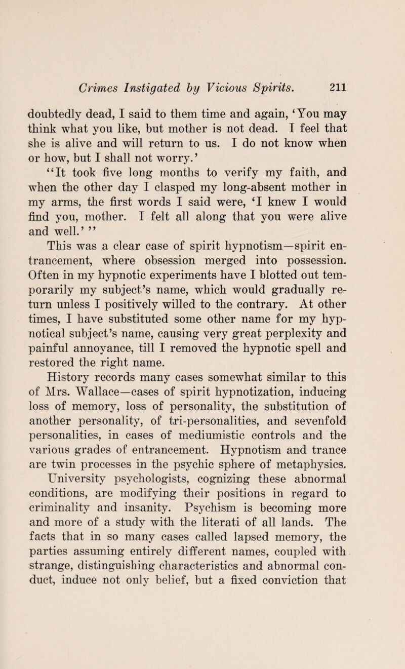 doubtedly dead, I said to them time and again, 4 You may think what you like, but mother is not dead. I feel that she is alive and will return to us. I do not know when or how, but I shall not worry. ’ “It took five long months to verify my faith, and when the other day I clasped my long-absent mother in my arms, the first words I said were, 41 knew I would find you, mother. I felt all along that you were alive and well.’ ” This was a clear case of spirit hypnotism—spirit en- trancement, where obsession merged into possession. Often in my hypnotic experiments have I blotted out tem¬ porarily my subject’s name, which would gradually re¬ turn unless I positively willed to the contrary. At other times, I have substituted some other name for my hyp¬ notical subject’s name, causing very great perplexity and painful annoyance, till I removed the hypnotic spell and restored the right name. History records many cases somewhat similar to this of Mrs. Wallace—cases of spirit hypnotization, inducing loss of memory, loss of personality, the substitution of another personality, of tri-personalities, and sevenfold personalities, in cases of mediumistic controls and the various grades of entrancement. Hypnotism and trance are twin processes in the psychic sphere of metaphysics. University psychologists, cognizing these abnormal conditions, are modifying their positions in regard to criminality and insanity. Psychism is becoming more and more of a study with the literati of all lands. The facts that in so many cases called lapsed memory, the parties assuming entirely different names, coupled with strange, distinguishing characteristics and abnormal con¬ duct, induce not only belief, but a fixed conviction that