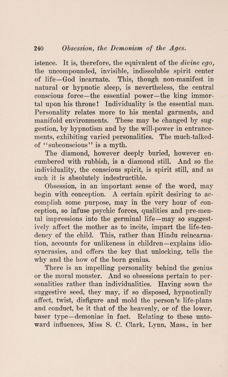 istence. It is, therefore, the equivalent of the divine ego, the uncompounded, invisible, indissoluble spirit center of life—God incarnate. This, though non-manifest in natural or hypnotic sleep, is nevertheless, the central conscious force—the essential power—the king immor¬ tal upon his throne! Individuality is the essential man. Personality relates more to his mental garments, and manifold environments. These may be changed by sug¬ gestion, by hypnotism and by the will-power in enhance¬ ments, exhibiting varied personalities. The much-talked- of “ subconscious ’ ’ is a myth. The diamond, however deeply buried, however en¬ cumbered with rubbish, is a diamond still. And so the individuality, the conscious spirit, is spirit still, and as such it is absolutely indestructible. Obsession, in an important sense of the word, may begin with conception. A certain spirit desiring to ac¬ complish some purpose, may in the very hour of con¬ ception, so infuse psychic forces, qualities and pre-men¬ tal impressions into the germinal life—may so suggest¬ ively affect the mother as to incite, impart the life-ten¬ dency of the child. This, rather than Hindu reincarna¬ tion, accounts for unlikeness in children—explains idio¬ syncrasies, and offers the key that unlocking, tells the why and the how of the born genius. There is an impelling personality behind the genius or the moral monster. And so obsessions pertain to per¬ sonalities rather than individualities. Having sown the suggestive seed, they may, if so disposed, hypnotically affect, twist, disfigure and mold the person’s life-plans and conduct, be it that of the heavenly, or of the lower, baser type—demoniac in fact. Relating to these unto¬ ward influences, Miss S. C. Clark, Lynn, Mass., in her