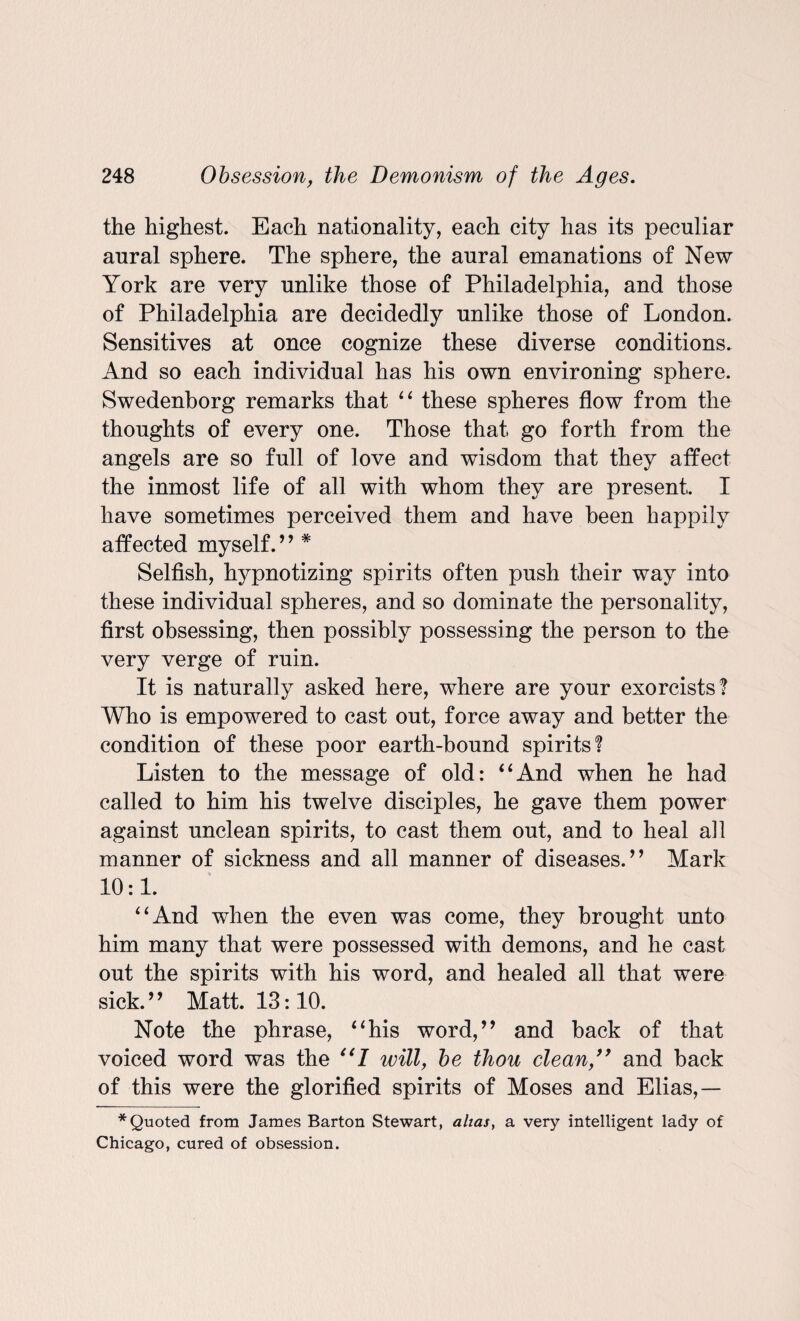 the highest. Each nationality, each city has its peculiar aural sphere. The sphere, the aural emanations of New York are very unlike those of Philadelphia, and those of Philadelphia are decidedly unlike those of London. Sensitives at once cognize these diverse conditions. And so each individual has his own environing sphere. Swedenborg remarks that “ these spheres flow from the thoughts of every one. Those that go forth from the angels are so full of love and wisdom that they affect the inmost life of all with whom they are present. I have sometimes perceived them and have been happily affected myself.” * Selfish, hypnotizing spirits often push their way into these individual spheres, and so dominate the personality, first obsessing, then possibly possessing the person to the very verge of ruin. It is naturally asked here, where are your exorcists? Who is empowered to cast out, force away and better the condition of these poor earth-bound spirits? Listen to the message of old: ‘4And when he had called to him his twelve disciples, he gave them power against unclean spirits, to cast them out, and to heal all manner of sickness and all manner of diseases.” Mark 10:1. “And when the even was come, they brought unto him many that were possessed with demons, and he cast out the spirits with his word, and healed all that were sick.9 9 Matt. 13:10. Note the phrase, “his word,” and back of that voiced word was the “7 will, be thou cleanand back of this were the glorified spirits of Moses and Elias,— * Quoted from James Barton Stewart, alias, a very intelligent lady of Chicago, cured of obsession.