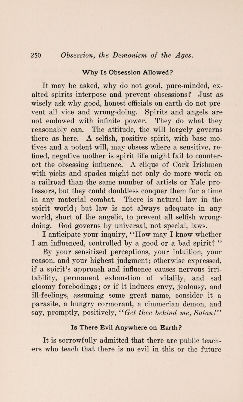 Why Is Obsession Allowed? It may be asked, why do not good, pure-minded, ex¬ alted spirits interpose and prevent obsessions? Just as wisely ask why good, honest officials on earth do not pre¬ vent all vice and wrong-doing. Spirits and angels are not endowed with infinite power. They do what they reasonably can. The attitude, the will largely governs there as here. A selfish, positive spirit, with base mo¬ tives and a potent will, may obsess where a sensitive, re¬ fined, negative mother is spirit life might fail to counter¬ act the obsessing influence. A clique of Cork Irishmen with picks and spades might not only do more work on a railroad than the same number of artists or Yale pro¬ fessors, but they could doubtless conquer them for a time in any material combat. There is natural law in the spirit world; but law is not always adequate in any world, short of the angelic, to prevent all selfish wrong¬ doing. God governs by universal, not special, laws. I anticipate your inquiry, 6 6 How may I know whether I am influenced, controlled by a good or a bad spirit? ” By your sensitized perceptions, your intuition, your reason, and your highest judgment; otherwise expressed, if a spirit’s approach and influence causes nervous irri¬ tability, permanent exhaustion of vitality, and sad gloomy forebodings; or if it induces envy, jealousy, and ill-feelings, assuming some great name, consider it a parasite, a hungry cormorant, a Cimmerian demon, and say, promptly, positively, ((Get thee behind me, Satan!” Is There Evil Anywhere on Earth ? It is sorrowfully admitted that there are public teach¬ ers who teach that there is no evil in this or the future