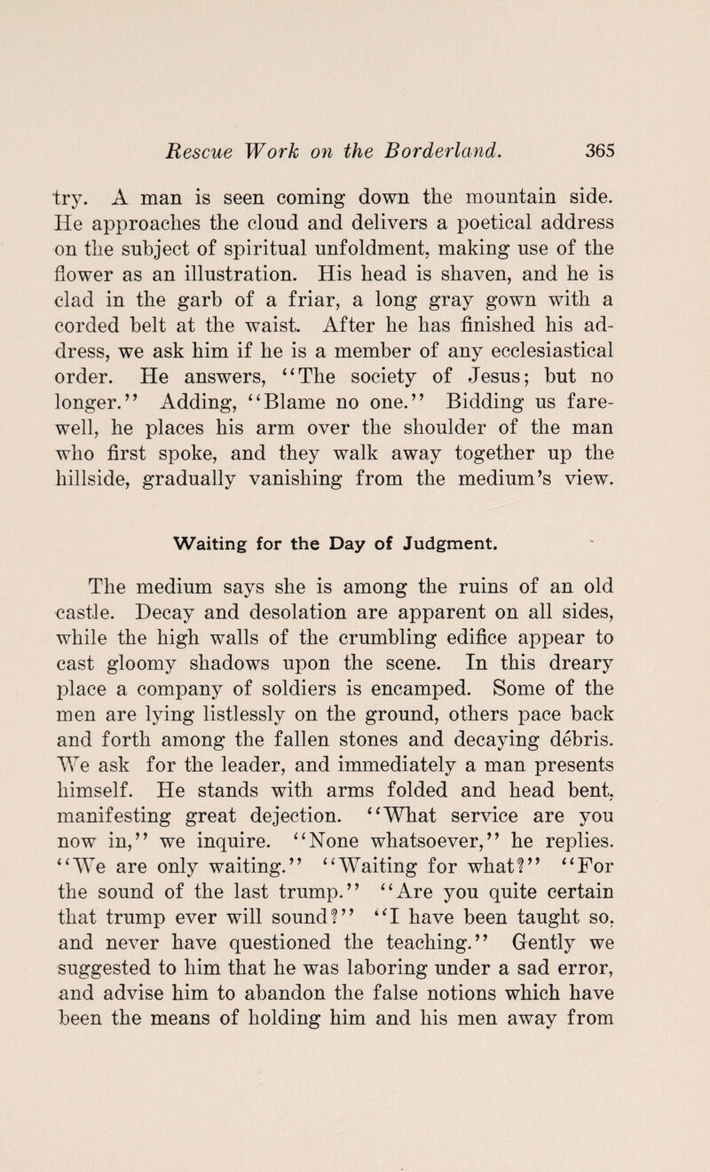 try. A man is seen coming down the mountain side. He approaches the cloud and delivers a poetical address on the subject of spiritual unfoldment, making use of the flower as an illustration. His head is shaven, and he is clad in the garb of a friar, a long gray gown with a corded belt at the waist. After he has finished his ad¬ dress, we ask him if he is a member of any ecclesiastical order. He answers, “The society of Jesus; but no longer.’’ Adding, “Blame no one.” Bidding us fare¬ well, he places his arm over the shoulder of the man who first spoke, and they walk away together up the hillside, gradually vanishing from the medium’s view. Waiting for the Day of Judgment. The medium says she is among the ruins of an old castle. Decay and desolation are apparent on all sides, while the high walls of the crumbling edifice appear to cast gloomy shadows upon the scene. In this dreary place a company of soldiers is encamped. Some of the men are lying listlessly on the ground, others pace back and forth among the fallen stones and decaying debris. We ask for the leader, and immediately a man presents himself. He stands with arms folded and head bent, manifesting great dejection. “What service are you now in,” we inquire. “None whatsoever,” he replies. “WTe are only waiting.” “Waiting for what!” “For the sound of the last trump.” “Are you quite certain that trump ever will sound!” “I have been taught so, and never have questioned the teaching.” Gently we suggested to him that he was laboring under a sad error, and advise him to abandon the false notions which have been the means of holding him and his men away from