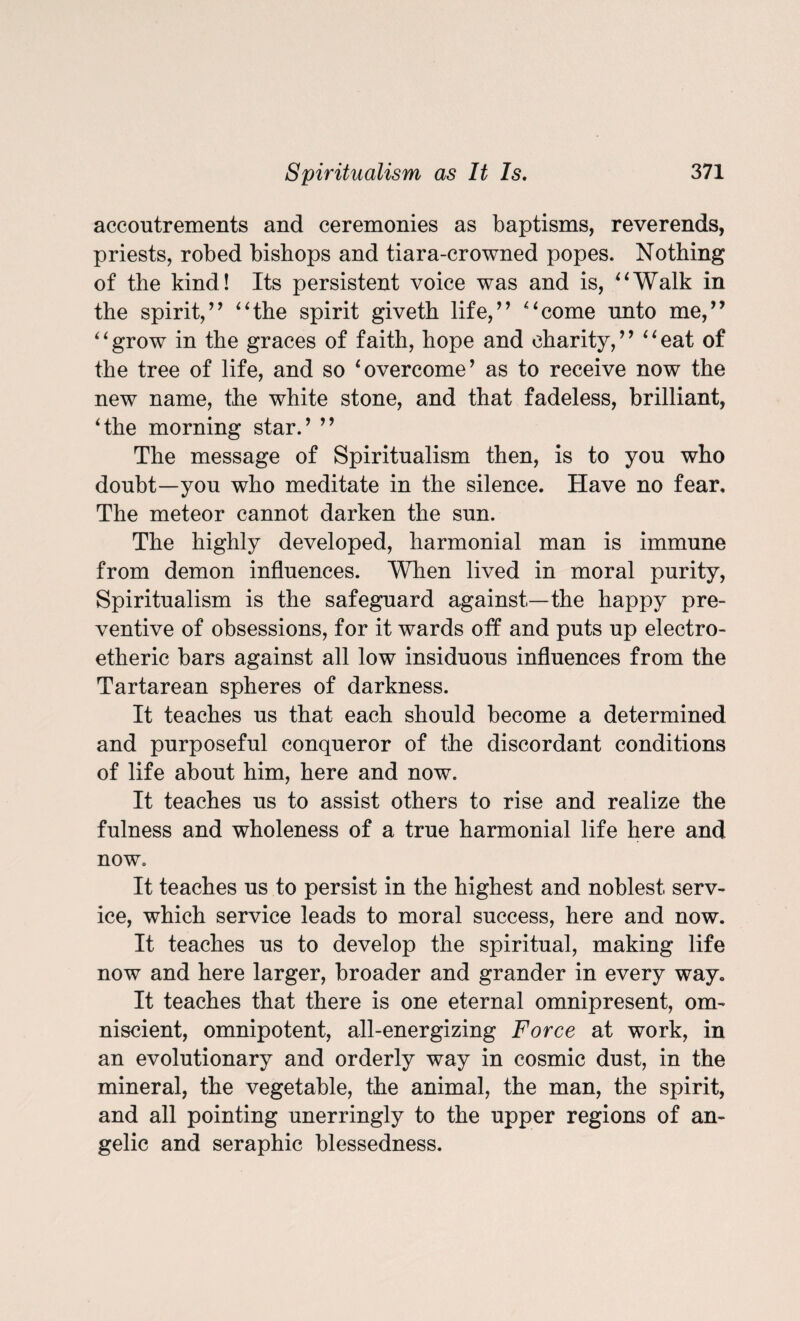 accoutrements and ceremonies as baptisms, reverends, priests, robed bishops and tiara-crowned popes. Nothing of the kind! Its persistent voice was and is, “Walk in the spirit,” “the spirit giveth life,” “come unto me,” “grow in the graces of faith, hope and charity,” “eat of the tree of life, and so ‘overcome’ as to receive now the new name, the white stone, and that fadeless, brilliant, ‘the morning star.’ ” The message of Spiritualism then, is to you who doubt—you who meditate in the silence. Have no fear. The meteor cannot darken the sun. The highly developed, harmonial man is immune from demon influences. When lived in moral purity, Spiritualism is the safeguard against—the happy pre¬ ventive of obsessions, for it wards off and puts up electro- etheric bars against all low insiduous influences from the Tartarean spheres of darkness. It teaches us that each should become a determined and purposeful conqueror of the discordant conditions of life about him, here and now. It teaches us to assist others to rise and realize the fulness and wholeness of a true harmonial life here and now. It teaches us to persist in the highest and noblest serv¬ ice, which service leads to moral success, here and now. It teaches us to develop the spiritual, making life now and here larger, broader and grander in every way. It teaches that there is one eternal omnipresent, om¬ niscient, omnipotent, all-energizing Force at work, in an evolutionary and orderly way in cosmic dust, in the mineral, the vegetable, the animal, the man, the spirit, and all pointing unerringly to the upper regions of an¬ gelic and seraphic blessedness.