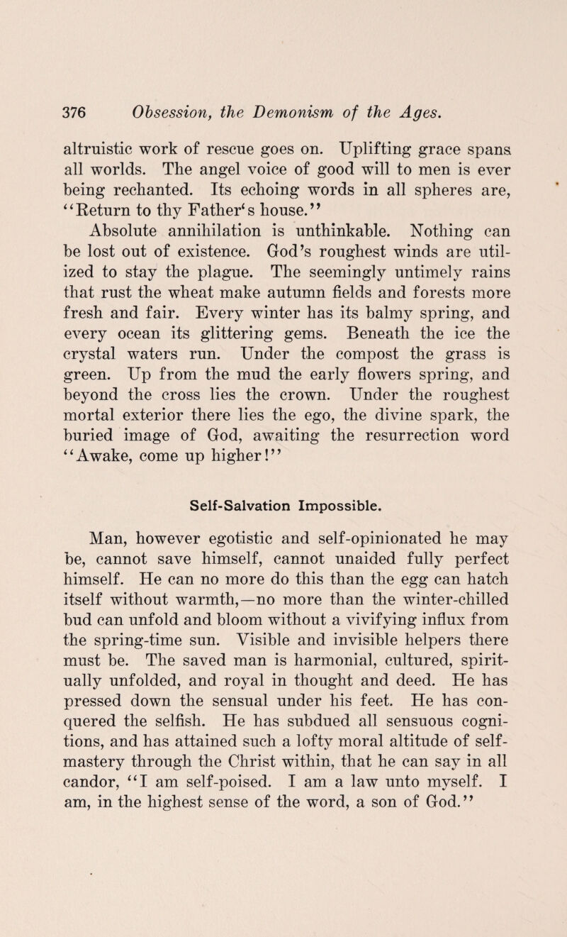 altruistic work of rescue goes on. Uplifting grace spans all worlds. The angel voice of good will to men is ever being rechanted. Its echoing words in all spheres are, 44 Return to thy Father4 s house. ’9 Absolute annihilation is unthinkable. Nothing can be lost out of existence. God’s roughest winds are util¬ ized to stay the plague. The seemingly untimely rains that rust the wheat make autumn fields and forests more fresh and fair. Every winter has its balmy spring, and every ocean its glittering gems. Beneath the ice the crystal waters run. Under the compost the grass is green. Up from the mud the early flowers spring, and beyond the cross lies the crown. Under the roughest mortal exterior there lies the ego, the divine spark, the buried image of God, awaiting the resurrection word 44Awake, come up higher!” Self-Salvation Impossible. Man, however egotistic and self-opinionated he may be, cannot save himself, cannot unaided fully perfect himself. He can no more do this than the egg can hatch itself without warmth,—no more than the winter-chilled bud can unfold and bloom without a vivifying influx from the spring-time sun. Visible and invisible helpers there must be. The saved man is harmonial, cultured, spirit¬ ually unfolded, and royal in thought and deed. He has pressed down the sensual under his feet. He has con¬ quered the selfish. He has subdued all sensuous cogni¬ tions, and has attained such a lofty moral altitude of self- mastery through the Christ within, that he can say in all candor, 441 am self-poised. I am a law unto myself. I am, in the highest sense of the word, a son of God.”