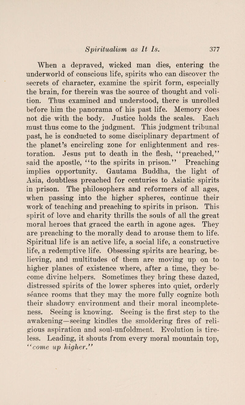 When a depraved, wicked man dies, entering the underworld of conscious life, spirits who can discover the secrets of character, examine the spirit form, especially the brain, for therein was the source of thought and voli¬ tion. Thus examined and understood, there is unrolled before him the panorama of his past life. Memory does not die with the body. Justice holds the scales. Each must thus come to the judgment. This judgment tribunal past, he is conducted to some disciplinary department of the planet’s encircling zone for enlightenment and res¬ toration. Jesus put to death in the flesh, “preached,” said the apostle, “to the spirits in prison.” Preaching implies opportunity. Gautama Buddha, the light of Asia, doubtless preached for centuries to Asiatic spirits in prison. The philosophers and reformers of all ages, when passing into the higher spheres, continue their work of teaching and preaching to spirits in prison. This spirit of love and charity thrills the souls of all the great moral heroes that graced the earth in agone ages. They are preaching to the morally dead to arouse them to life. Spiritual life is an active life, a social life, a constructive life, a redemptive life. Obsessing spirits are hearing, be¬ lieving, and multitudes of them are moving up on to higher planes of existence where, after a time, they be¬ come divine helpers. Sometimes they bring these dazed, distressed spirits of the lower spheres into quiet, orderly seance rooms that they may the more fully cognize both their shadowy environment and their moral incomplete¬ ness. Seeing is knowing. Seeing is the first step to the awakening—seeing kindles the smoldering fires of reli¬ gious aspiration and soul-unfoldment. Evolution is tire¬ less. Leading, it shouts from every moral mountain top, “come up higher.”