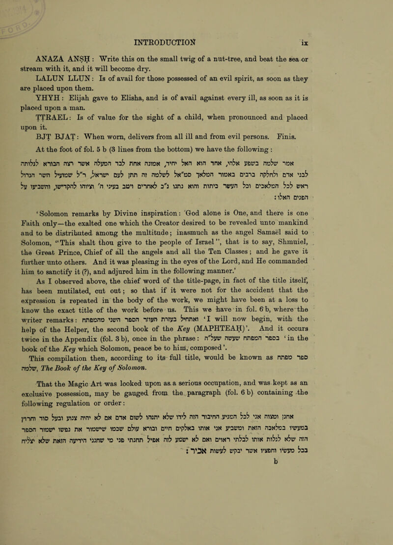 ANAZA ANSH : Write this on the small twig of a nut-tree, and beat the sea or stream with it, and it will become dry. LALUN LLUN: Is of avail for those possessed of an evil spirit, as soon as they are placed upon them. YHYH : Elijah gave to Elisha, and is of avail against every ill, as soon as it is placed upon a man. TTRAEL: Is of value for the sight of a child, when pronounced and placed upon it. BJT BJAT: When worn, delivers from all ill and from evil persons. Finis. At the foot of fol. 5 b (3 lines from the bottom) we have the following : אמר שלמה בשפע אלה/ אחד הוא האל יחיד^ אמונה אחת לבד המעלה אשר רצה הבורא לגלותה לבני אדם ולחלקה ברבים באמור המלאך סמ״אל לשלמה זה תתן לעם ישראל, ר״ל שמועיל השר הגדול ראש לכל המלאכים וכל העשר כיתות והוא נתנו נ״כ לאחרים ויטב בעיני ה' וציוהו להקדיש/ והשביעו על הפנים האלו; ‘Solomon remarks by Divine inspiration: 'God alone is One, and there is one Faith only—the exalted one which the Creator desired to be revealed unto mankind and to be distributed among the multitude; inasmuch as the angel Samael said to Solomon, “This shalt thou give to the people of Israel”, that is to say, Shmuiel, the Great Prince, Chief of all the angels and all the Ten Classes; and he gave it further unto others. And it was pleasing in the eyes of the Lord, and He commanded him to sanctify it (?), and adjured him in the following manner.’ As I observed above, the chief word of the title-page, in fact of the title itself, has been mutilated, cut out; so that if it were not for the accident that the expression is repeated in the body of the work, we might have been at a loss to know the exact title of the work before us. This we have ־in fol. 6 b, where־the writer remarks: ואתחיל בעזרת העוזר הספר השני מהמפתח ‘ I will now begin, with the help of the Helper, the second book of the Key (MAPHTEAH)’. And it occurs twice in the Appendix (fol. 3 b), once in the phrase: בספר המפתח שעשה שעל״ה ‘ in the book of the Key which Solomon, peace be to him, composed This compilation then, according to its״ full title, would be known as ספר מפתח שלמה, The Book of the Key of Solomon. That the Magic Art was looked upon as. a serious occupation, and was kept as an exclusive possession, may be gauged from the paragraph (fol. 6 b) containing .the following regulation or order: אחנן ומצוה אני לכל המניע. החיבור הזה לידו שלא יתנ-הו לשום אדם אם לא יהיה צנוע ובעל סוד וחרר{ במעשיו במלאכה הזאת ומשביע אני אותו באלקים חיים ובורא עולם שכמו שישמור את נפשו ישמור הספר הזה שלא לנלות אותו לבלתי ראוים ואם לא ישמע לזח אפיל תחנתי פני מי שחנני הידיעה הזאת שלא י-צליח בכל מעשיו וחפציו אשר יבקש לעשות אכיר : *' b