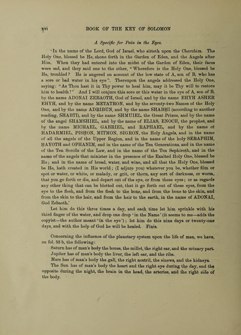 A Specific for Pain in the Eyes. ‘ In the name of the Lord, God of Israel, who sitteth upon the Cherubim. The Holy One, blessed be He, shone forth in the Garden of Eden, and the Angels after Him. When they had entered into the midst of the Garden of Eden, their faces were sad, and they said one to the other, “ Wherefore is the Holy One, blessed be He, troubled ? He is angered on account of the low state of A, son of B, who has a sore or bad water in his eye Thereupon the angels addressed the Holy One, saying: “ As Thou hast it in Thy power to heal him, may it be Thy will to restore him to health ! ” And I will conjure this sore or this water in the eye of A, son of B, by the name ADONAI ZEBAOTH, God of Israel, and by the name EHYH ASHER EHYH, and by the name METATRON, and by the seventy-two Names of the Holy One, and by the name ADRIBUN, and by the name SIIABHI (according to another reading, SHABTI), and by the name SHMUIEL, the Great Prince, and by the name of the angel SHAMSHIEL, and by the name of ELIAS, ENOCH, the prophet, and by the name MICHAEL, GABRIEL, and RAPHAEL, and by the name of HADARMIEL, PISHON, MITMON, SIGRON, the Holy Angels, and in the name of all the angels of the Upper Region, and in the name of the holy SERAPHIM, HAYOTH and OPHANIM, and in the name of the Ten Generations, and in the name of the Ten Scrolls of the Law, and in the name of the Ten Sephiroth, and in the name of the angels that minister in the presence of the Exalted Holy One, blessed be He; and in the name of bread, water, and wine, and all that the Holy One, blessed be He, hath created in His world; (I adjure you) whatever you be, whether film or spot or water, or white, or malady, or grit, or thorn, any sort of darkness, or worm, that you go forth or die, and depart out of the eye, or from these eyes; or as regards any other thing that can be blotted out, that it go forth out of these eyes, from the eye to the flesh, and from the flesh to the bone, and from the bone to the skin, and from the skin to the hair, and from the hair to the earth, in the name of ADONAI, God Zebaoth.’ Let him do this three times a day, and each time let him sprinkle with his third finger of the water, and drop one drop ‘ in the Name ’ (it seems to me—adds the copyist—the author meant ‘ in the eye ’) ; let him do this nine days or twenty-one days, and with the help of God he will be healed. Finis. Concerning the influence of the planetary system upon the life of man, we have, on fol. 52 b, the following: Saturn has of man’s body the bones, the millet, the right ear, and the urinary part. Jupiter has of man’s body the liver, the left ear, and the ribs. Mars has of man’s body the gall, the right nostril, the sinews, and the kidneys. The Sun has of man’s body the heart and the right eye during the day, and thci opposite during the night, the brain in the head, the arteries, and the right side of the body.