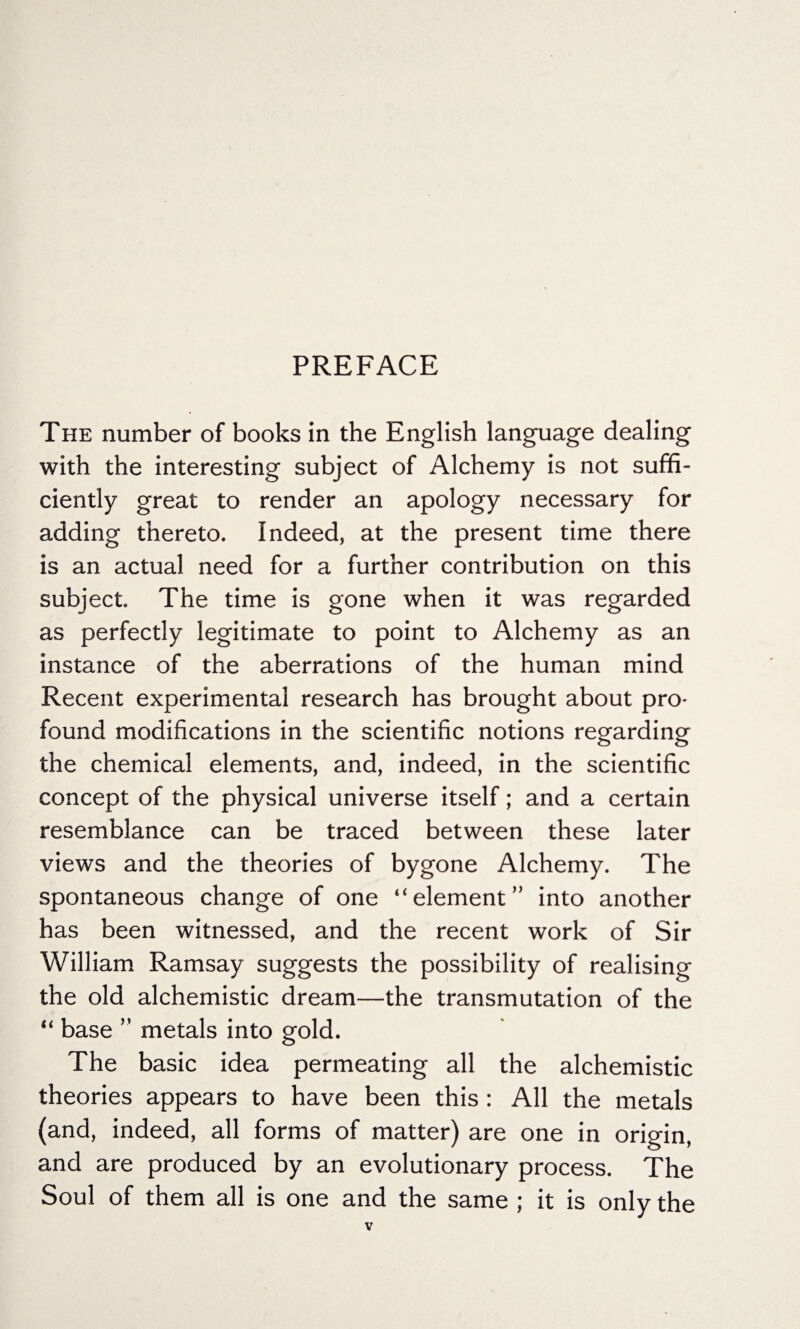 The number of books in the English language dealing with the interesting subject of Alchemy is not suffi¬ ciently great to render an apology necessary for adding thereto. Indeed, at the present time there is an actual need for a further contribution on this subject. The time is gone when it was regarded as perfectly legitimate to point to Alchemy as an instance of the aberrations of the human mind Recent experimental research has brought about pro¬ found modifications in the scientific notions regarding the chemical elements, and, indeed, in the scientific concept of the physical universe itself; and a certain resemblance can be traced between these later views and the theories of bygone Alchemy. The spontaneous change of one “element” into another has been witnessed, and the recent work of Sir William Ramsay suggests the possibility of realising the old alchemistic dream—the transmutation of the “ base ” metals into gold. The basic idea permeating all the alchemistic theories appears to have been this: All the metals (and, indeed, all forms of matter) are one in origin, and are produced by an evolutionary process. The Soul of them all is one and the same ; it is only the