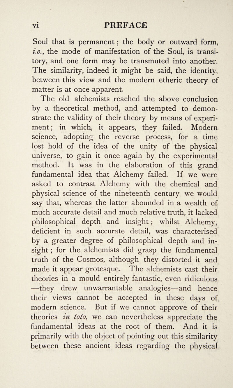 Soul that is permanent; the body or outward form, i.e., the mode of manifestation of the Soul, is transi¬ tory, and one form may be transmuted into another. The similarity, indeed it might be said, the identity, between this view and the modern etheric theory of matter is at once apparent. The old alchemists reached the above conclusion by a theoretical method, and attempted to demon¬ strate the validity of their theory by means of experi¬ ment ; in which, it appears, they failed. Modern science, adopting the reverse process, for a time lost hold of the idea of the unity of the physical universe, to gain it once again by the experimental method. It was in the elaboration of this grand fundamental idea that Alchemy failed. If we were asked to contrast Alchemy with the chemical and physical science of the nineteenth century we would say that, whereas the latter abounded in a wealth of much accurate detail and much relative truth, it lacked philosophical depth and insight; whilst Alchemy, deficient in such accurate detail, was characterised by a greater degree of philosophical depth and in¬ sight ; for the alchemists did grasp the fundamental truth of the Cosmos, although they distorted it and made it appear grotesque. The alchemists cast their theories in a mould entirely fantastic, even ridiculous —they drew unwarrantable analogies—and hence their views cannot be accepted in these days of modern science. But if we cannot approve of their theories in toto, we can nevertheless appreciate the fundamental ideas at the root of them. And it is primarily with the object of pointing out this similarity between these ancient ideas regarding the physical